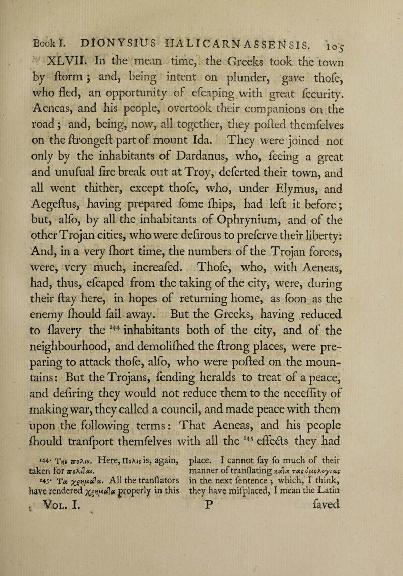 XLVII. I11 the mean time, the Greeks took the town by ftorm; and, being intent on plunder, gave thofe, who fled, an opportunity of efcaping with great fecurity. Aeneas, and his people, overtook their companions on the road ; and, being, now, all together, they polled themfelves on the ftrongeft part of mount Ida. They were joined not only by the inhabitants of Dardanus, who, feeing a great and unufual firebreak out at Troy, deferted their town, and all went thither, except thofe, who, under Ely mu s, and Aegeftus, having prepared fome fhips, had left it before; but, alfo, by all the inhabitants of Ophrynium, and of the other Trojan cities, who were defirous to preferve their liberty: And, in a very fhort time, the numbers of the Trojan forces, were, very much, increafed. Thofe, who, with Aeneas, had, thus, efcaped from the taking of the city, were, during their flay here, in hopes of returning home, as foon as the enemy fhould fail away. But the Greeks, having reduced to flavery the 144 inhabitants both of the city, and of the neighbourhood, and demolifhed the ftrong places, were pre¬ paring to attack thofe, alfo, who were polled on the moun¬ tains: But the Trojans, fending heralds to treat of a peace, and defiring they would not reduce them to the necefiity of making war, they called a council, and made peace with them upon the following terms: That Aeneas, and his people Ihould tranfport themfelves with all the 145 effeds they had j44- TV stoaiv. Here, noA<? is, again, taken for uoKtiou. *45* To, xwualcc. All the tranflators have rendered xgipeflot properly in this v VoL.I. place. I cannot fay fo much of their manner of tranflating k«1« t«? o^oXoyiAi in the next fentence ; which, I think, they have mifplaced, I mean the Latin P faved v