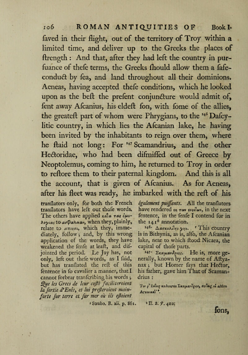 faved in their flight, out of the territory of Troy within a limited time, and deliver up to the Greeks the places of ftrength : And that, after they had left the country in pur- fuance of thefe terms, the Greeks fhould allow them a fafe- conduct by fea, and land throughout all their dominions. Aeneas, having accepted thefe conditions, which he looked upon as the beft the prefent conjuncture would admit of, fent away Afcanius, his eldeft fon, with fome of the allies, the greateft part of whom were Phrygians, to the 146 Dafcy- litic country, in which lies the Afcanian lake, he having been invited by the inhabitants to reign over them, where he ftaid not long: For 147 Scamandrius, and the other HeCtoridae, who had been difmifled out of Greece by Neoptolemus, coming to him, he returned to Troy in order to reftore them to their paternal kingdom. And this is all the account, that is given of Afcanius. As for Aeneas, after his fleet was ready, he imbarked with the reft of his tranflators only, for both the French translators have left out thefe words. The others have applied xalot race o/uo- Koyixg to ut<poiXetxv> when they, plainly, relate to umari, which they, imme¬ diately, follow; and, by this wrong application of the words, they have weakened the fenfe at lead:, and dif- jointed the period. Le Jay has, not only, left out thefe words, as I faid, but has tranflated the reft of this Sentence in fo cavalier a manner, that I cannot forbear tranferibinghis words; Que les Grecs de leur cofte faciliteroient la fortie d'Enee, et lui preferment main- forte fur terre et fur mer ou Us efoient egalement puiffants. All the tranflators have rendered tx rwv tvovluv, in the next Sentence, in the fenfe I contend for in the i4ift annotation. Ax<rxv\i1tiv yqv. r This country is in Bithynia, as is, alfo, the Afcanian lake, near to which ftood Nicaea, the capital of thofe parts. j47* SKotpxvfgw. He is, more ge¬ nerally, known by the name of Aftya- nax •, but Homer fays that Heftor, his father, gave him That of Scaman¬ drius : Tov p Exlwg ko.7\’tffXi e» aMo* Arvct'jetxf *. fons.