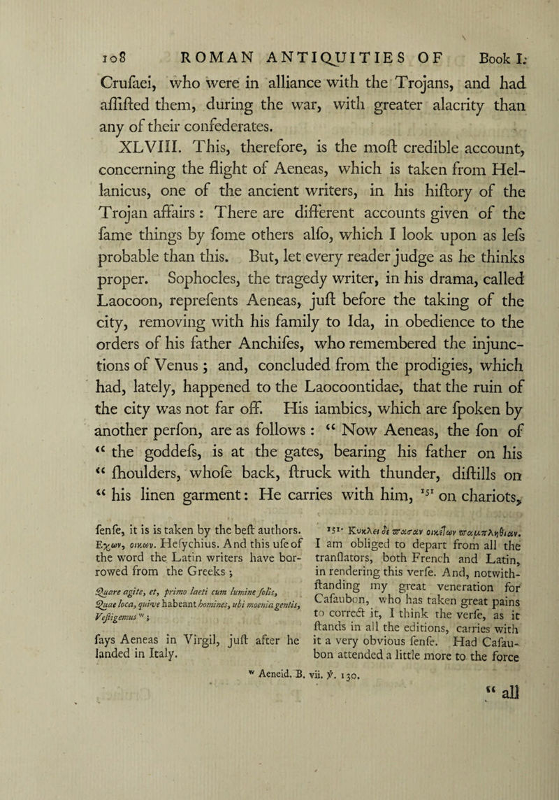 Crufaei, who were in alliance with the Trojans, and had aflifted them, during the war, with greater alacrity than any of their confederates. XLVIII. This, therefore, is the moft credible account, concerning the flight of Aeneas, which is taken from Hel- lanicus, one of the ancient writers, in his hiftory of the Trojan affairs: There are different accounts given of the fame things by feme others alfo, which I look upon as lefs probable than this. But, let every reader judge as he thinks proper. Sophocles, the tragedy writer, in his drama, called Laocoon, reprefents Aeneas, juft before the taking of the city, removing with his family to Ida, in obedience to the orders of his father Anchifes, who remembered the injunc¬ tions of Venus; and, concluded from the prodigies, which had, lately, happened to the Laocoontidae, that the ruin of the city was not far off. His iambics, which are fpoken by another perfon, are as follows: u Now Aeneas, the fon of u the goddefs, is at the gates, bearing his father on his <c fhoulders, whole back, ftruck with thunder, diftills on “ his linen garment: He carries with him, 151 on chariots^ fenfe, it is is taken by the beft authors. J5*- Kos zroio-av oikiIuv E^wv, omasv. Hefychius. And this ufeof I am obliged to depart from all the the word the Latin writers have bor- translators, both French and Latin, rowed from the Greeks ; in rendering this verfe. And, notwith- Square agile, et, frimo leteti cum famine foUs. mY 8™ Veneration for Quae loca, ya/o^habeant homines, ubi moeniagentis, a ( V’ ® *as taken great pains Vejiigemusw j t0 corred it, I think the verfe, as it Stands in all the editions, carries with fays Aeneas in Virgil, juft after he it a very obvious fenfe. Had Cafau- landed in Italy. bon attended a little more to the force w Aeneid, B. vii. f. 130. “ all