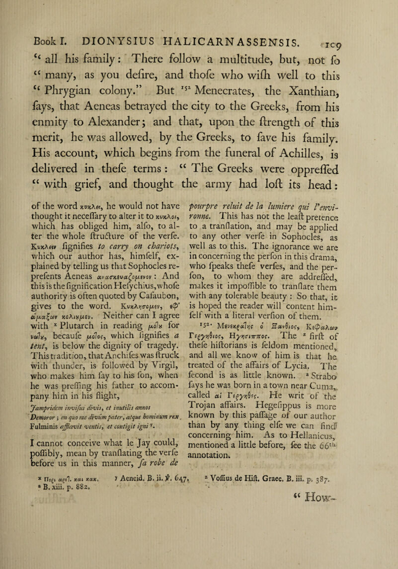 C£ all his family: There follow a multitude, but, not fo <c many, as you defire, and thofe who wifh well to this C£ Phrygian colony.” But 152 Menecrates, the Xanthian, fays, that Aeneas betrayed the city to the Greeks, from his enmity to Alexander; and that, upon the flrength of this merit, he was allowed, by the Greeks, to fave his family. His account, which begins from the funeral of Achilles, is delivered in thefe terms : “ The Greeks were opprefled cc with grief, and thought the army had loft its head: of the word xuaAw, he would not have thought it neceflary to alter it to xvxAo/, which has obliged him, alfo, to al¬ ter the whole ftrufture of the verfe. KvxAhv fignifies to carry on chariots, which our author has, himfelf, ex¬ plained by telling us that Sophocles re- prefents Aeneas oevacKtvci^oy.svQv i And this is the fignification Hefychius,whofe authority is often quoted by Cafaubon, gives to the word. KvxAjjo-o^sv, stp* xflAiKjuev. Neither can I agree with x Plutarch in reading polx for v»fti7x, becauie polos, which lignifies a tent, is below the dignity of tragedy. This tradition, thatAnchifes was ftruck with thunder, is followed by Virgil, who makes him fay to his fon, when he was preffing his father to accom¬ pany him in his flight, Jampridem innjifus di<vis, et inutilis annos Demoror; en quo me divum pater, atque hominum rex, Fulminis afflavit mentis, et contigit igniy. I cannot conceive what le Jay could, poflibly, mean by tranflating the verfe before us in this manner, fa robe de pourpre reluit de la lumiere qui Penvi- ronne. This has not the lead pretence to a tranflation, and may be applied to any other verfe in Sophocles, as well as to this. The ignorance we are in concerning the perfon in this drama, who fpeaks thefe verfes, and the per¬ fon, to whom they are add refled, makes it impoflible to tranflate them with any tolerable beauty : So that, it is hoped the reader will content him¬ felf with a literal verflon of them. r52, Msvsngdli]? 0 BotvQiof,. KsCpciA TsgyyQios, Hyricnrnoc. The 2 firfl: of thefe hiftorians is feldom mentioned, and all we know of him is that he treated of the affairs of Lycia. The fecond is as little known. a Strabo fays he was born in a town near Cuma, called ctl r^y»j0sf. He writ of the Trojan affairs. Hegefippus is more known by this paflage of our author than by any thing elfe we can find*' concerning him. As to Hellanicus, mentioned a little before, fee the 66t[v annotation. * a?el. xou xax, 1 Aeneid. B. ii. it. 64,7. z VofEus de Hid. Graec. B. iii. p. 387. a B. xiii. p. 882, ' '• *£ Ho\r-