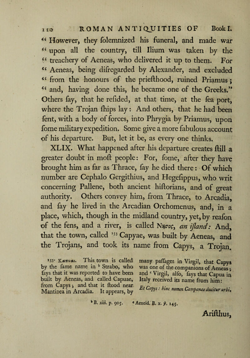 *c However, they folemnized his funeral, and made war “ upon all the country, till Ilium was taken by the “ treachery of Aeneas, who delivered it up to them. For cc Aeneas, being difregarded by Alexander, and excluded from the honours of the priefthood, ruined Priamus; and, having done this, he became one of the Greeks.’* Others fay, that he refided, at that time, at the fea port, where the Trojan fhips lay: And others, that he had been fent, with a body of forces, into Phrygia by Priamus, upon fome military expedition. Some give a more fabulous account of his departure. But, let it be, as every one thinks. XLIX. What happened after his departure creates ftill a greater doubt in moft people: For, fome, after they have brought him as far as Thrace, fay he died there: Of which number are Cephalo Gergithius, and Hegefippus, who writ concerning Pallene, both ancient hiftorians, and of great authority. Others convey him, from Thrace, to Arcadia, and fay he lived in the Arcadian Orchomenus, and, in a place, which, though in the midland country, yet, by reafon of the fens, and a river, is called Nme, an ijland: And, that the town, called 153 Capyae, was built by Aeneas, and the Trojans, and took its name from Capys, a Trojan. *53* YLcntuxu This town is called by the fame name in b Strabo, who fays that it was reported to have been built by Aeneas, and called Capuae, from Capys j and that it flood near Mantinea in Arcadia. It appears, by many paffages in Virgil, that Capys was one of the companions of Aeneas; and c Virgil, alfo, fays that Capua in Italy received its name from him: Et Capys: hlnc nomen Campanaeducitururb'u fc B. xiii. p. 905. « Aeneid. B. x. 145. Arifthus, 1