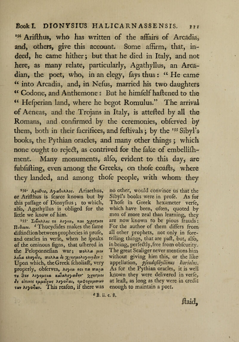 rs4 Arifthus, who has written of the affairs of Arcadia, and, others, give this account. Some affirm, that, in¬ deed, he came hither; but that he died in Italy, and not here, as many relate, particularly, Agathyllus, an Arca¬ dian, the poet, who, in an elegy, fays thus: u He came u into Arcadia, and, in Nefus, married his two daughters €< Codone, and Anthemone : But he himfelf haftened to the “ Hefperian land, where he begot Romulus.” The arrival of Aeneas, and the Trojans in Italy, is attefted by all the Romans, and. confirmed by the ceremonies, obferved by them, both in their facrifices, and feftivals; by the 155 Sibyl’s books, the Pythian oracles, and many other things; which none ought to rejedt, as contrived for the fake of embellifh- ment. Many monuments, alfo, evident to this day, are fubfifting, even among the Greeks, on thofe coafls, where they landed, and among thofe people, with whom they *54* A^iS-cf, Ay«.bvAAo?. Ariaethus, or Arifthus is fcarce known but by this paflage of Dionyfius ; to which, alfo, Agathyllus is obliged for the little we know of him. IS5* Zi£vAA>jj tg Aoyia, Kcti %/£y<Tf/.0t TLuQixot. d Thucydides makes the fame diftindtion between prophecies in profe, and oracles in verfe,. when he fpeaks of the ominous figns, that ufhered in the Peloponnefian war; sroAA* fMv AofaJ iKiydoy sroAAos <Jg %crt(TfXoMyoivi$ov : Upon which, the Greek fcholiaft, very properly, oblerves, aoyia tsi ra. vragcc. ns AiyojAivob KoihxAoyaJtiv' %£Yi<ry.oi df 0iTivf{ g^ugAgyovlaif t/xtyo(>%(/.&cm tuv teyovluv. This reafon, if there was *B. ii. no other, would convince us that the Sibyl’s books were in profe. As for Thofe in Greek hexameter verfe, which have been, often, quoted by men of more zeal than learning, they are now known to be pious frauds: For the author of them differs from all other prophets, not only in fore¬ telling things, that are paft, but, alfo, in being, perfectly,free from obfcurity. The great Scaliger never mentions him without giving him this, or the like appellation, pfeudofibyllinus bariolus. As for the Pythian oracles, it is well known they were delivered in verfe,. at leaft, as long as they were in credit enough to maintain a poet.