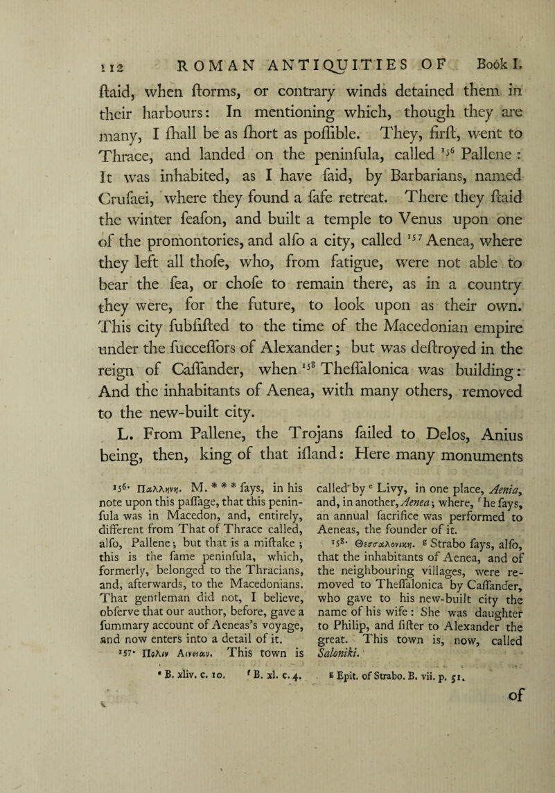 ftaid, when ftorms, or contrary winds detained them in their harbours: In mentioning which, though they are many, I fhall be as fhort as poffible. They, firft, went to Thrace, and landed on the peninfula, called 156 Pallene : It was inhabited, as I have faid, by Barbarians, named Crufaei, where they found a fafe retreat. There they ftaid the winter feafon, and built a temple to Venus upon one of the promontories, and alfo a city, called 157 Aenea, where they left all thofe, who, from fatigue, were not able to bear the fea, or chofe to remain there, as in a country they were, for the future, to look upon as their own. This city fubfifted to the time of the Macedonian empire under the fucceffors of Alexander; but was deftroyed in the reign of Caffander, when 158 Theffalonica was building: And the inhabitants of Aenea, with many others, removed to the new-built city. L. From Pallene, the Trojans failed to Delos, Anius being, then, king of that ifland: Here many monuments *s6' n«AAi?v>f. M. * * * fays, in his note upon this paffage, that this penin¬ fula was in Macedon, and, entirely, different from That of Thrace called, alfo, Pallene •, but that is a miftake ; this is the fame peninfula, which, formerly, belonged to the Thracians, and, afterwards, to the Macedonians. That gentleman did not, I believe, obferve that our author, before, gave a fummary account of Aeneas’s voyage, and now enters into a detail of it. *57* noA/v Aivetoiv. This town is * B. xliv. c. 10. f B. xl. c. 4. called* by e Livy, in one place, Aenia, and, in another, Aenea-, where,f he fays, an annual facriHce was performed to Aeneas, the founder of it. I58- Qcra-uAoviKyj. g Strabo fays, alfo, that the inhabitants of Aenea, and of the neighbouring villages, were re¬ moved to Theffalonica by Caffander, who gave to his new-built city the name of his wife : She was daughter to Philip, and filter to Alexander the great. This town is, now, called Saloniki. • « g Epit, of Strabo. B. vii, p. 51. of