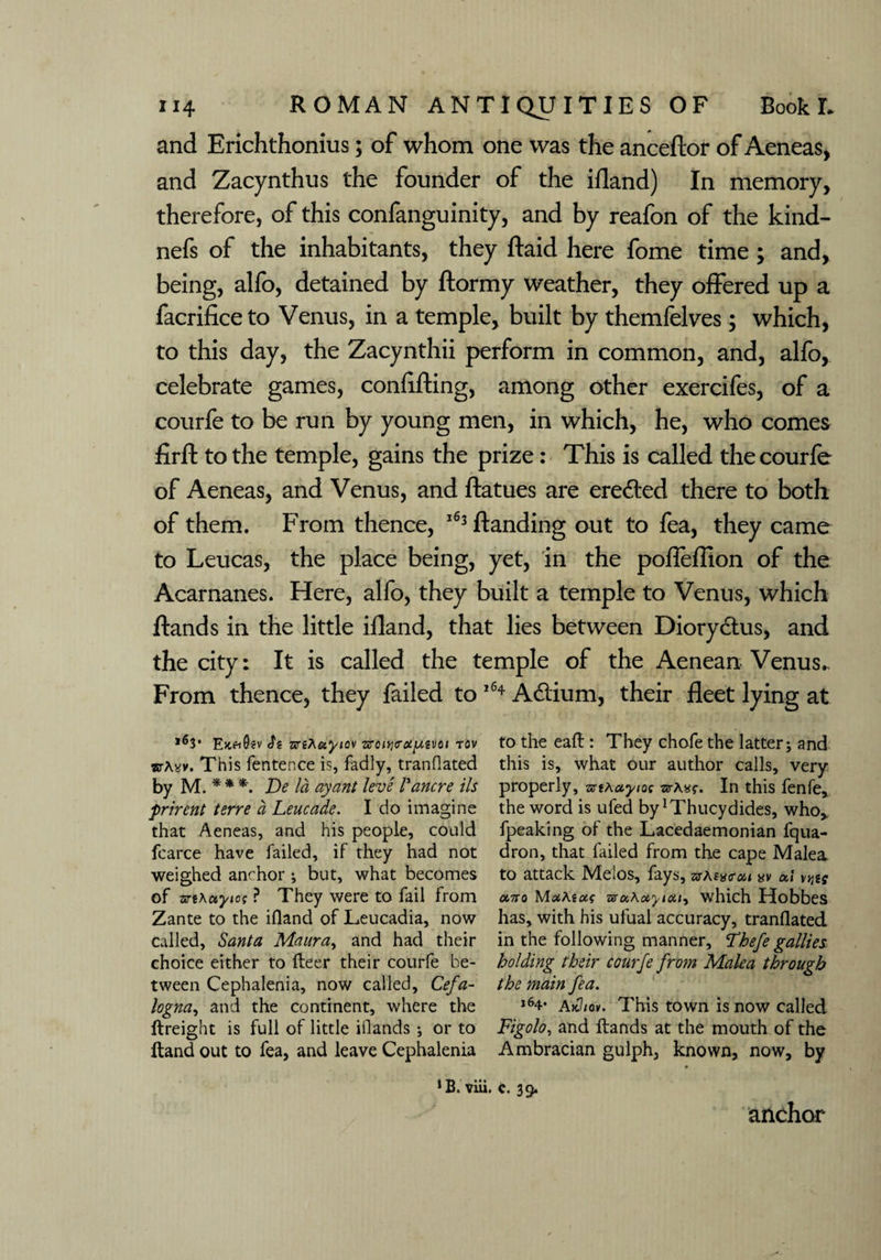 and Erichthonius; of whom one was the anceftor of Aeneas, and Zacynthus the founder of the ifland) In memory, therefore, of this confanguinity, and by reafon of the kind- nefs of the inhabitants, they ftaid here fome time ; and, being, alfo, detained by ftormy weather, they offered up a facrifice to Venus, in a temple, built by themfelves; which, to this day, the Zacynthii perform in common, and, alfo, celebrate games, confiding, among other exercifes, of a courfe to be run by young men, in which, he, who comes firft to the temple, gains the prize: This is called the courfe of Aeneas, and Venus, and ftatues are ere&ed there to both of them. From thence, 163 Handing out to fea, they came to Leucas, the place being, yet, in the poffeflion of the Acarnanes. Here, alfo, they built a temple to Venus, which ftands in the little ifland, that lies between Diorydtus, and the city: It is called the temple of the Aenean Venus.. From thence, they failed to 164 A&ium, their fleet lying at Emh0?v Si zcrihetyiav zrcitj[Mvoi tov sj-a*v. This fentence is, fadly, tranflated by M.*** De la ay ant levs Lancre ils frirent terre a Leuca.de. I do imagine that Aeneas, and his people, could fcarce have failed, if they had not weighed anchor ; but, what becomes of znKayios ? They were to fail from Zante to the ifland of Leucadia, now called, Santa Maura, and had their choice either to fleer their courfe be¬ tween Cephalenia, now called, Cefa- logna, and the continent, where the ftreight is full of little illands ; or to {land out to fea, and leave Cephalenia to the eaft: They chofe the latter; and this is, what our author calls, very properly, artAayiot srAIn this fenfe, the word is uled by Thucydides, who,, fpeaking of the Lacedaemonian fqua- dron, that failed from the cape Malea to attack IVIelos, fays, z^At'iis'cn yy a,! a,7ro Mcxteccf sruAotyicu, which Hobbes has, with his ulual accuracy, tranflated in the following manner, Thefe gallies holding their courfe from Malea through the main fea. j64* a>c7/ov. This town is now called Figolo, and Hands at the mouth of the Ambracian gulph, known, now, by 1B. viii. C. 39. anchor