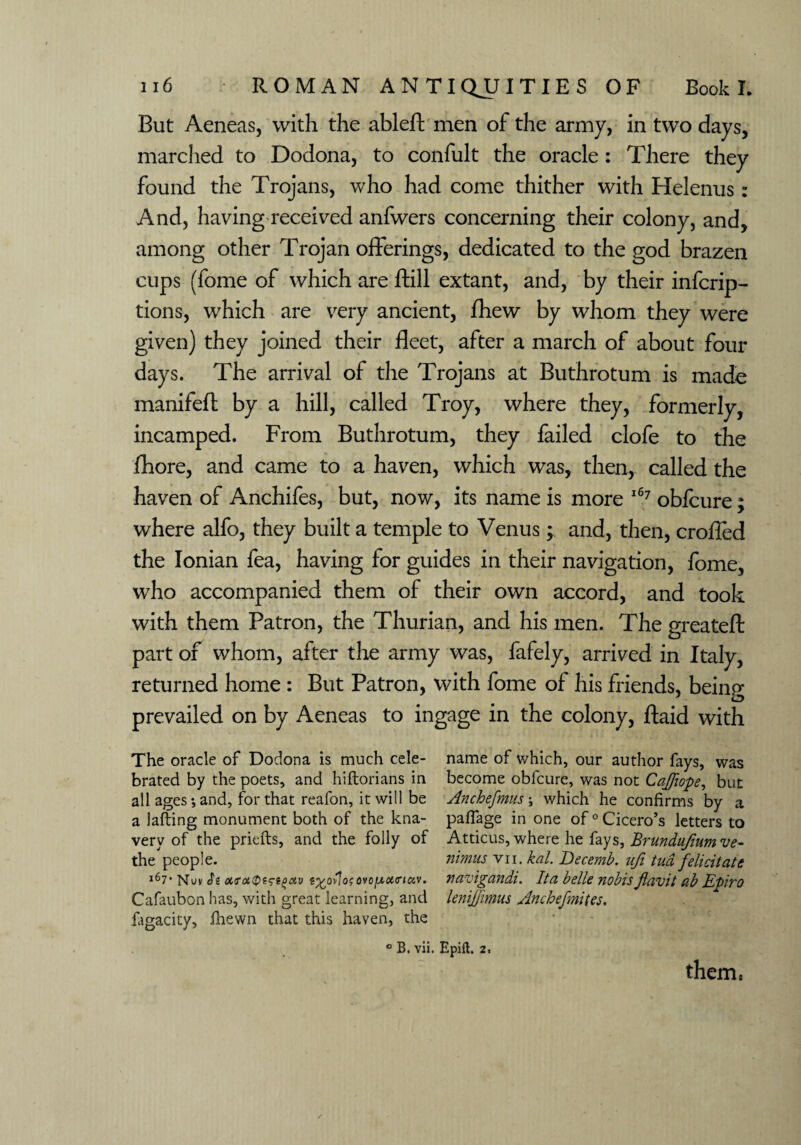 But Aeneas, with the ableft men of the army, in two clays, marched to Dodona, to confult the oracle : There they found the Trojans, who had come thither with Helenus: And, having received anfwers concerning their colony, and, among other Trojan offerings, dedicated to the god brazen cups (fome of which are ftill extant, and, by their infcrip- tions, which are very ancient, fhew by whom they were given) they joined their fleet, after a march of about four days. The arrival of the Trojans at Buthrotum is made manifefl: by a hill, called Troy, where they, formerly, incamped. From Buthrotum, they failed clofe to the fhore, and came to a haven, which was, then, called the haven of Anchifes, but, now, its name is more 167 obfcure; where alfo, they built a temple to Venus; and, then, crofled the Ionian fea, having for guides in their navigation, fome, who accompanied them of their own accord, and took with them Patron, the Thurian, and his men. The greatefl: part of whom, after the army was, fafely, arrived in Italy, returned home : But Patron, with fome of his friends, being prevailed on by Aeneas to ingage in the colony, ftaid with The oracle of Dodona is much cele- name of which, our author fays, was brated by the poets, and hiftorians in become obfcure, was not Caff ope, but all ages*, and, for that reafon, it will be Anchefmus \ which he confirms by a a lafting monument both of the kna- paffage in one of 0 Cicero’s letters to very of the priefts, and the folly of Atticus, where he fays, Brundufiumve- the people. nimus vn. kal. Becemb. ufi tud felicitate 167* Nuv Si ot<roiQt5i(>civ ovof^actav. navigandi. Ita belle nobisJlavit £>.b Epiro Cafaubon has, with great learning, and lenijfimus Anchefmites. fagacity, fhewn that this haven, the 0 B. vii. Epifk 2. them,
