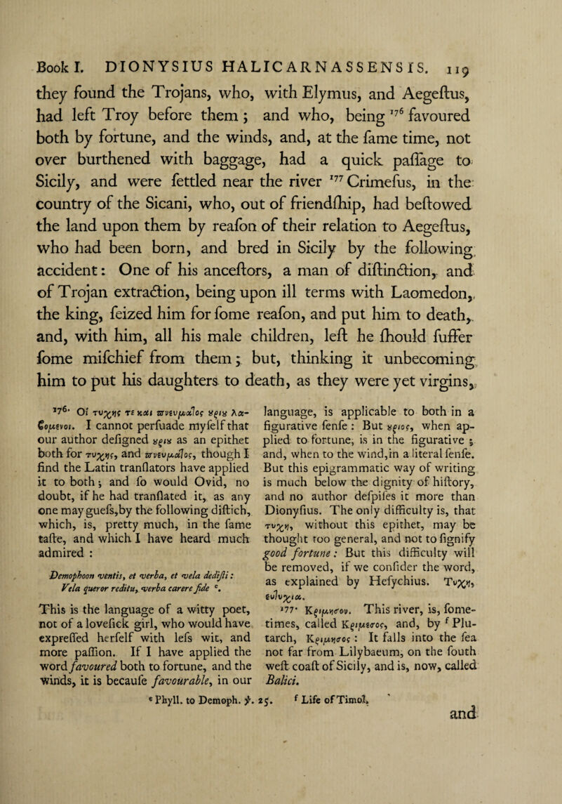 they found the Trojans, who, with Elymus, and Aegeftus, had left Troy before them ; and who, being 176 favoured both by fortune, and the winds, and, at the fame time, not over burthened with baggage, had a quick paffage to Sicily, and were fettled near the river 177 Crimefus, in the country of the Sicani, who, out of friendfhip, had bellowed the land upon them by reafon of their relation to Aegeftus, who had been born, and bred in Sicily by the following accident: One of his anceftors, a man of diftindtion, and of Trojan extraction, being upon ill terms with Laomedon,, the king, feized him for fome reafon, and put him to death*, and, with him, all his male children, left he fhould fuffer fome mifchief from them; but, thinking it unbecoming him to put his daughters to death, as they were yet virgins*, I76, Oj T£ JCOtl TSViV[AOilo? AX- Co/xtvot. I cannot perfuade myfelf that our author defigned as an epithet both for and zvvevy.d]Qc, though I find the Latin tranflators have applied it to both j and fo would Ovid, no doubt, if he had tranfiated it, as any one mayguefs,by the following diftich, which, is, pretty much, in the fame tafte, and which I have heard much admired : Demophoon vent is, et verba, et vela dedijli : Vda queror redituy verba car ere Jide e. This is the language of a witty poet, not of a lovefiek girl, who would have exprelfed herfelf with lefs wit, and more paffion. If I have applied the word favoured both to fortune, and the winds, it is becaule favourable, in our e Phyll. to Demoph. f. language, is applicable to both in a figurative fenfe : But when ap¬ plied to fortune, is in the figurative j and, when to the wind,in a literal fenfe. But this epigrammatic way of writing is much below the dignity of hiftory, and no author defpifes it more than Dionyfius. The only difficulty is, that j, without this epithet, may be thought too general, and not to fignify good fortune: But this difficulty will be removed, if we confider the word, as explained by Hefychius. 177- K£iy.v<r»v. This river, is, fome- times, called K^^go-o?, and, by f Plu¬ tarch, K^jjo-of: It falls into the fea not far from Lilybaeum, on the fouth weft coaft of Sicily, and is, now, called Balici. i$. f Life of TimoX.