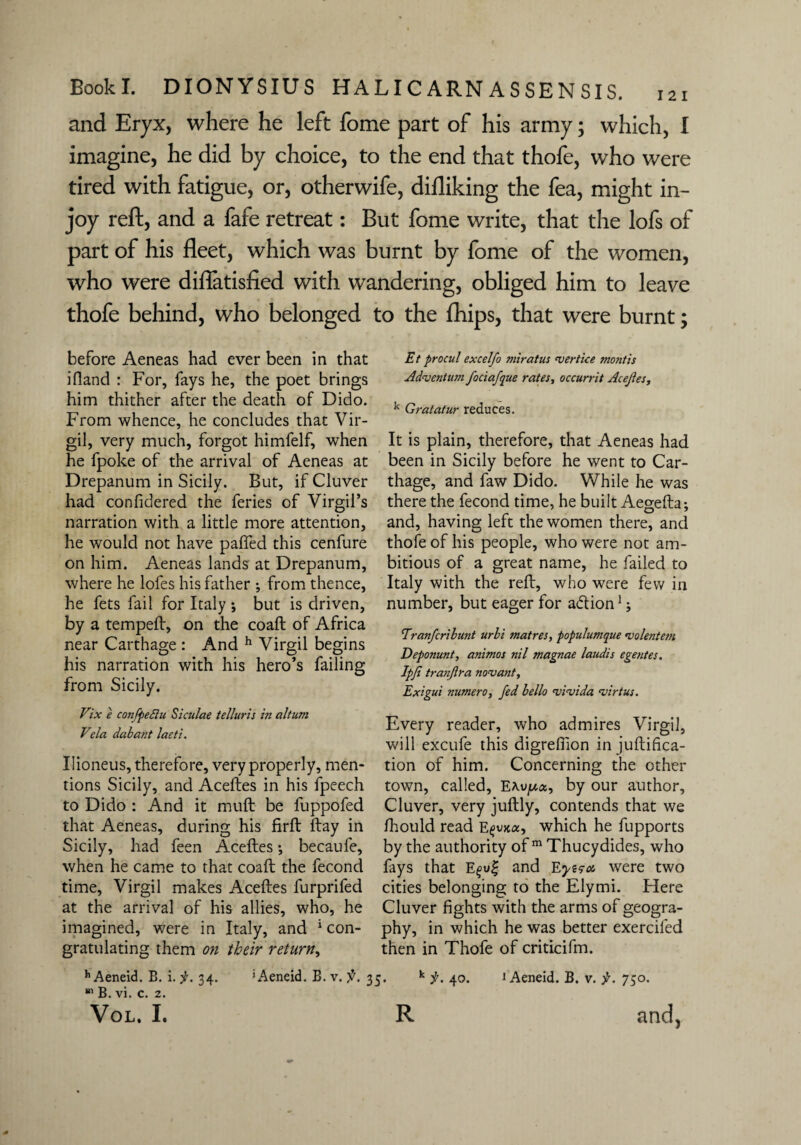 and Eryx, where he left fome part of his army; which, I imagine, he did by choice, to the end that thofe, who were tired with fatigue, or, otherwife, difliking the fea, might in¬ joy reft, and a fafe retreat: But fome write, that the lofs of part of his fleet, which was burnt by fome of the women, who were diflatisfied with wandering, obliged him to leave thofe behind, who belonged to the fhips, that were burnt; before Aeneas had ever been in that ifiand : For, fays he, the poet brings him thither after the death of Dido. From whence, he concludes that Vir¬ gil, very much, forgot himfelf, when he fpoke of the arrival of Aeneas at Drepanum in Sicily. But, if Cluver had confidered the feries of Virgil’s narration with a little more attention, he would not have paffed this cenfure on him. Aeneas lands at Drepanum, where he lofes his father ; from thence, he fets fail for Italy ; but is driven, by a temped:, on the coaft of Africa near Carthage : And h Virgil begins his narration with his hero’s failing from Sicily. Vix e conPpefiu Siculae telluris in altum Vda dabant lacti. Ilioneus, therefore, very properly, men¬ tions Sicily, and Aceftes in his fpeech to Dido : And it mud: be fuppofed that Aeneas, during his firft ftay in Sicily, had feen Aceftes •, becaufe, when he came to that coaft the fecond time, Virgil makes Aceftes furprifed at the arrival of his allies, who, he imagined, were in Italy, and 1 con¬ gratulating them on their return, Et pro cut excelfo miratus njertice montis Aduentum fociafque rates, occurrit Acejies, k Gratatur reduces. It is plain, therefore, that Aeneas had been in Sicily before he went to Car¬ thage, and faw Dido. While he was there the fecond time, he built Aegefta; and, having left the women there, and thofe of his people, who were not am¬ bitious of a great name, he failed to Italy with the reft, who were few in number, but eager for adtion1; Eranfcrilunt urli tnatres, populumque rvolentem Deponunt, animos nil magnae laudis egentes. Ipfi tranjlra novant, Exigui nnmero, fed hello 'vi’vida njirtus. Every reader, who admires Virgil, will excufe this digredion in juftifica- tion of him. Concerning the other town, called, Exyua, by our author, Cluver, very juftly, contends that we ftiould read E^xjkoc, which he fupports by the authority of m Thucydides, who fays that E^w| and Eyera were two cities belonging to the Elymi. Flere Cluver fights with the arms of geogra¬ phy, in which he was better exerciled then in Thofe of criticifm. h Aeneid. B. i. f. 34. 111 B. vi. c. 2. 'Aeneid. B. v. 35. k f. 40. 1 Aeneid. B. v. f. 750.