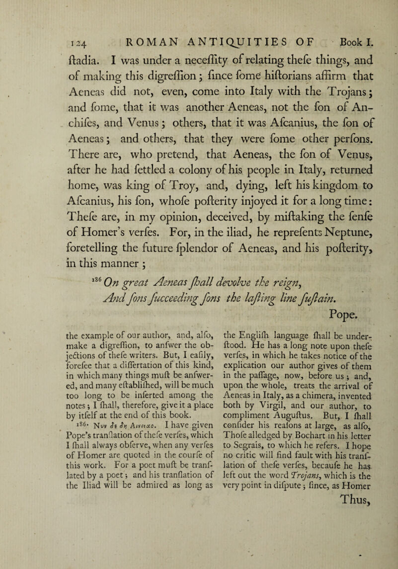 ftadia. I was under a neceffity of relating thefe things, and of making this digreffion; fince fome hiftorians affirm that Aeneas did not, even, come into Italy with the Trojans; and fome, that it was another Aeneas, not the fon of An- chifes, and Venus; others, that it was Afcanius, the fon of Aeneas; and others, that they were fome other perfons. There are, who pretend, that Aeneas, the fon of Venus, after he had fettled a colony of his people in Italy, returned home, was king of Troy, and, dying, left his kingdom to Afcanius, his fon, whofe pofterity injoyed it for a long time: Thefe are, in my opinion, deceived, by miftaking the fenfe of Homer’s verfes. For, in the iliad, he reprefents Neptune, foretelling the future fplendor of Aeneas, and his pofterity, in this manner ; 186 On great Aeneas Jhall devolve the reign, And fins fiucceedmg fions the lajling line fiujlain. Pope. the example of our author, and, alfo, make a digreffion, to anfwer the ob¬ jections of thefe writers. But, I eafily, forefee that a diffiertation of this kind, in which many things muft be anfwer- ed, and many eftablifhed, will be much too long to be inferted among the notes ; I fhall, therefore, give it a place by itfelf at the end of this book. 1S6. Aivetoco. I have given Pope’s trandation of thefe verfes, which 1 fhall always obferve, when any verfes of Homer are quoted in the courfe of this work. For a poet muft be tranf- lated by a poet; and his tranflation of the Iliad will be admired as long as the Engiifh language fhall be under- ftood. He has a long note upon thefe verfes, in which he takes notice of the explication our author gives of them in the paffage, now, before us ; and, upon the whole, treats the arrival of Aeneas in Italy, as a chimera, invented both by Virgil, and our author, to compliment Auguftus. But, I fhall confider his reafons at large, as alfo, Thofealledged by Bochart in his letter to Segrais, to which he refers. I hope no critic will find fault with his tranf¬ lation of thefe verfes, becaufe he has left out the word Trojans, which is the very point in difpute ; fince, as Homer Thus, 1