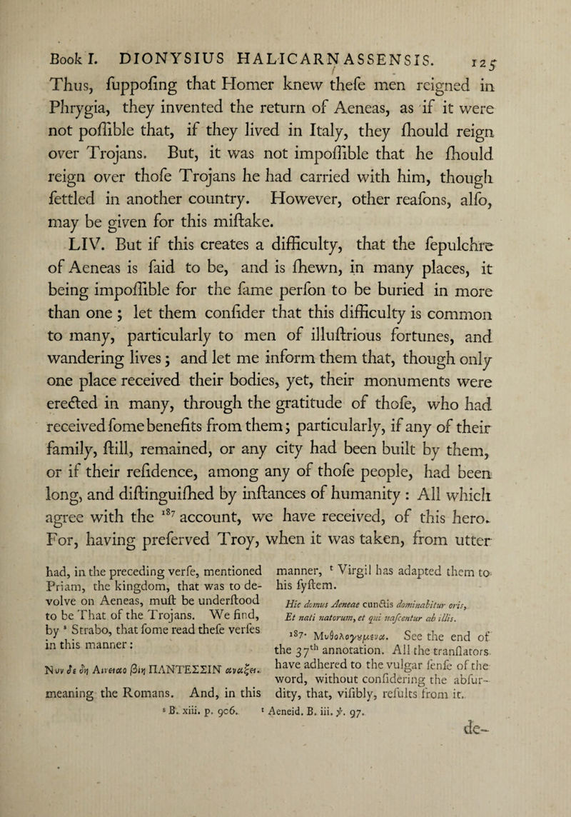 Thus, fuppofing that Homer knew thefe men reigned in Phrygia, they invented the return of Aeneas, as if it were not poffible that, if they lived in Italy, they fhould reign over Trojans. But, it was not impoffible that he fhould reign over thofe Trojans he had carried with him, though fettled in another country. However, other reafons, alfo, may be given for this miftake. LIV. But if this creates a difficulty, that the fepulchre of Aeneas is faid to be, and is fhewn, in many places, it being impoffible for the fame perlon to be buried in more than one ; let them confider that this difficulty is common to many, particularly to men of illuftrious fortunes, and wandering lives; and let me inform them that, though only one place received their bodies, yet, their monuments were ere&ed in many, through the gratitude of thofe, who had received fome benefits from them; particularly, if any of their family, ftill, remained, or any city had been built by them, or if their refidence, among any of thofe people, had been long, and diftinguiffied by inftances of humanity : All which agree with the 187 account, we have received, of this hero. For, having preferved Troy, when it was taken, from utter had, in the preceding verfe, mentioned manner, 1 Virgil has adapted them to Priam, the kingdom, that was to de- his fyftem. volve On Aeneas, muft be underftood jF/zr domus Jleneae cun&is dominahitur oris, tO be i hat of the Projans. We find, £7 nati natoru?n,et aid nafcentur abillis. by 1 Strabo, that fome read thefe veri'es l8?. See the end of in this manner. the 37th annotation. All the tranflators Nuv J>1 Aireuto /3oj IIANTEIZIN etva^et.. have adhered to the vulgar lenfe of the word, without conlidering the abfur- meaning the Romans. And, in this dity, that, vifibly, refults from it. s B. xiii. p, 9c6, 1 Aeneid. B, iii. f. 97. de-