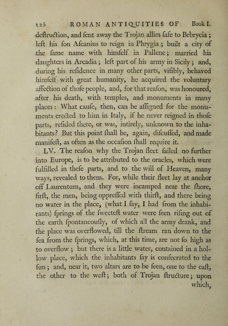 deftrudfion, andfent away the Trojan allies fafe to Bebrycia ; left his foil Afcanius to reign in Phrygia ; built a city of the fame name with himfelf in Pallene; married his daughters in Arcadia ; left part of his army in Sicily; and, during his refidence in many other parts, vifibly, behaved himfelt with great humanity, he acquired the voluntary affedtion of thofe people, and, for that reafon, was honoured, after his death, with temples, and monuments in many places: What caufe, then, can be affigned for the monu¬ ments eredted to him in Italy, if he never reigned in thofe parts, refided there, or was, intirely, unknown to the inha¬ bitants? But this point fhall be, again, difcuffed, and made manifeft, as often as the occafion fhall require it. LV. The reafon why the Trojan fleet failed no further into Europe, is to be attributed to the oracles, which were fulfilled in thefe parts, and to the will of Heaven, many ways, revealed to them. For, while their fleet lay at anchor off Laurentum, and they were incamped near the fhore, firft, the men, being oppreffed with thirft, and there being no water in the place, (what I fay, I had from the inhabi¬ tants) fprings of the fweeteft water were feen rifing out of the earth fpontaneoufly, of which all the army drank, and the place was overflowed, till the ftream ran down to the fea from the fprings, which, at this time, are not fo high as to overflow ; but there is a little water, contained in a hol¬ low place, which the inhabitants fay is confecrated to the fun ; and, near it, two altars are to be feen, one to the eaft, the other to the weft; both of Trojan ftrudture; upon which,