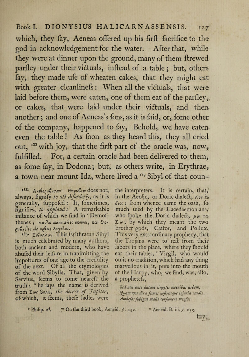which, they fay, Aeneas offered up his firft facrifice to the god in acknowledgement for the water. After that, while they were at dinner upon the ground, many of them ftrewed parfley under their vi&uals, inftead of a table; but, others fay, they made ufe of wheaten cakes, that they might eat with greater cleanlinefs: When all the vi&uals, that were laid before them, were eaten, one of them eat of the parfleyr or cakes, that were laid under their victuals, and then another; and one of Aeneas’s fons, as it is faid, or, fome other of the company, happened to fay, Behold, we have eaten even the table ! As foon as they heard this, they all cried out, 188 with joy, that the firft part of the oracle was, now,, fulfilled. For, a certain oracle had been delivered to them, as fome fay, in Dodona; but, as others write, in Erythrae* a town near mount Ida, where lived a 189 Sibyl of that coun- i3S. AviOogvCtjiTciv’ OogvGetv does not, always, fignify to aft diforderly, as it is generally, fuppofed : It, fometimes, iignifies, to applaud: A remarkable inftance of which we find in v Demof- thenes ; ravla cuiurxvleg tK&voi, KOil S-o- cog ogOeeg As yd oti. l29- 'Z&vKhx. This Erithraean Sibyl is much celebrated by many authors, both ancient and modern, who have abufed their leifure in tranfmitting the impoftures of one age to the credulity of the next. Of all the etymologies of the word Sibylla, That, given by Servius, feems to come neareft the truth-, whe fays the name is derived from os the decree of Jupiter, of which, it feems, thefe ladies were the interpreters. It is certain, that, in the Aeolic, or Doric dialed!, <rio? is hog; from whence came the oath, fo much ufed by the Lacedaemonians,- who fpoke the Doric dialed!, pa tw. hu -, by which they meant the two brother gods, Caftor, and Pollux.. This very extraordinary prophecy, that the Trojans were to ref! from their labors in the place, where they fhould eat their tables,x Virgil, who would omit no tradition, which had any thing marvellous in it, puts into the mouth of the Harpy, who, we find, was, alfo, a prophetefs, Scd non ante datum cingetis nwenibus urbem, tpuam <vos dira fames nofracque injuria caedis Ambefas fubigat malis confumere menfas.