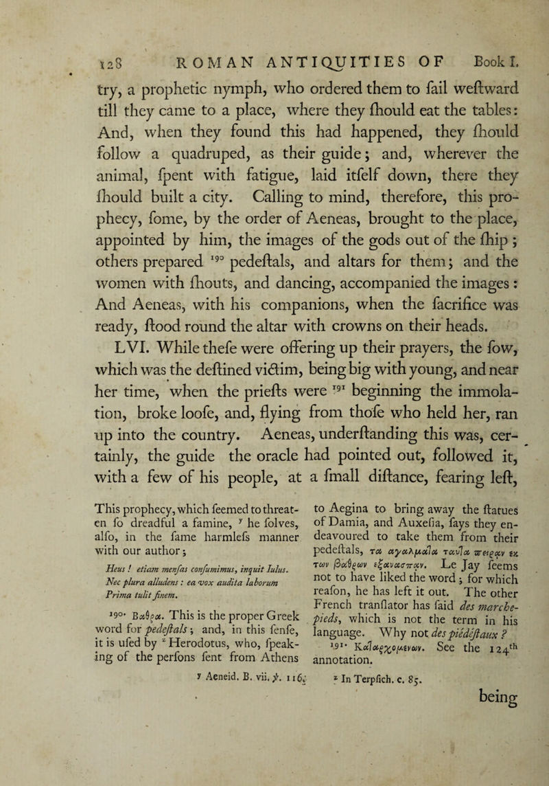 try, a prophetic nymph, who ordered them to fail weftward till they came to a place, where they fhould eat the tables: And, when they found this had happened, they fhould follow a quadruped, as their guide; and, wherever the animal, fpent with fatigue, laid itfelf down, there they fhould built a city. Calling to mind, therefore, this pro¬ phecy, fome, by the order of Aeneas, brought to the place, appointed by him, the images of the gods out of the Chip ; others prepared 190 pedeftals, and altars for them; and the women with fhouts, and dancing, accompanied the images: And Aeneas, with his companions, when the facrifice was ready, flood round the altar with crowns on their heads. LVI. While thefe were offering up their prayers, the fow, which was the deftined vidim, being big with young, and near her time, when the priefks were 191 beginning the immola¬ tion, broke loofe, and, flying from thofe who held her, ran up into the country. Aeneas, underftanding this was, cer¬ tainly, the guide the oracle had pointed out, followed it, with a few of his people, at a fmall diftance, fearing left, This prophecy, which Teemed to threat- to Aegina to bring away the ftatues en To dreadful a famine, y he folves, of Damia, and Auxefia, fays they en- alfo, in the fame harmlefs manner deavoured to take them from their with our author; pedeftals, ru ctyuhfxxiot ruvlot g* Heus ! etiam menfas confumimus, inquit lulus. Tft,v Gireev. Le Jay feems Nec plura alludens: ea vox audita laborum not to have liked the word j for which Prima tulitJinem. icftion5 he lids left it out. The other French tranflator has faid des marche- ,9°' This is the proper Greek peds, which is not the term in his word for pedeftals ; and, in this fenfe, language. Why not despiedeftaux ? it is uled by Herodotus, who, Ipeak- 191* Kaloi^o^tyuy. See the 124^ ing of the perfons fent from Athens annotation. y Aeneid. B. vii. f. 116. 1 In Terpfich. c. 85.