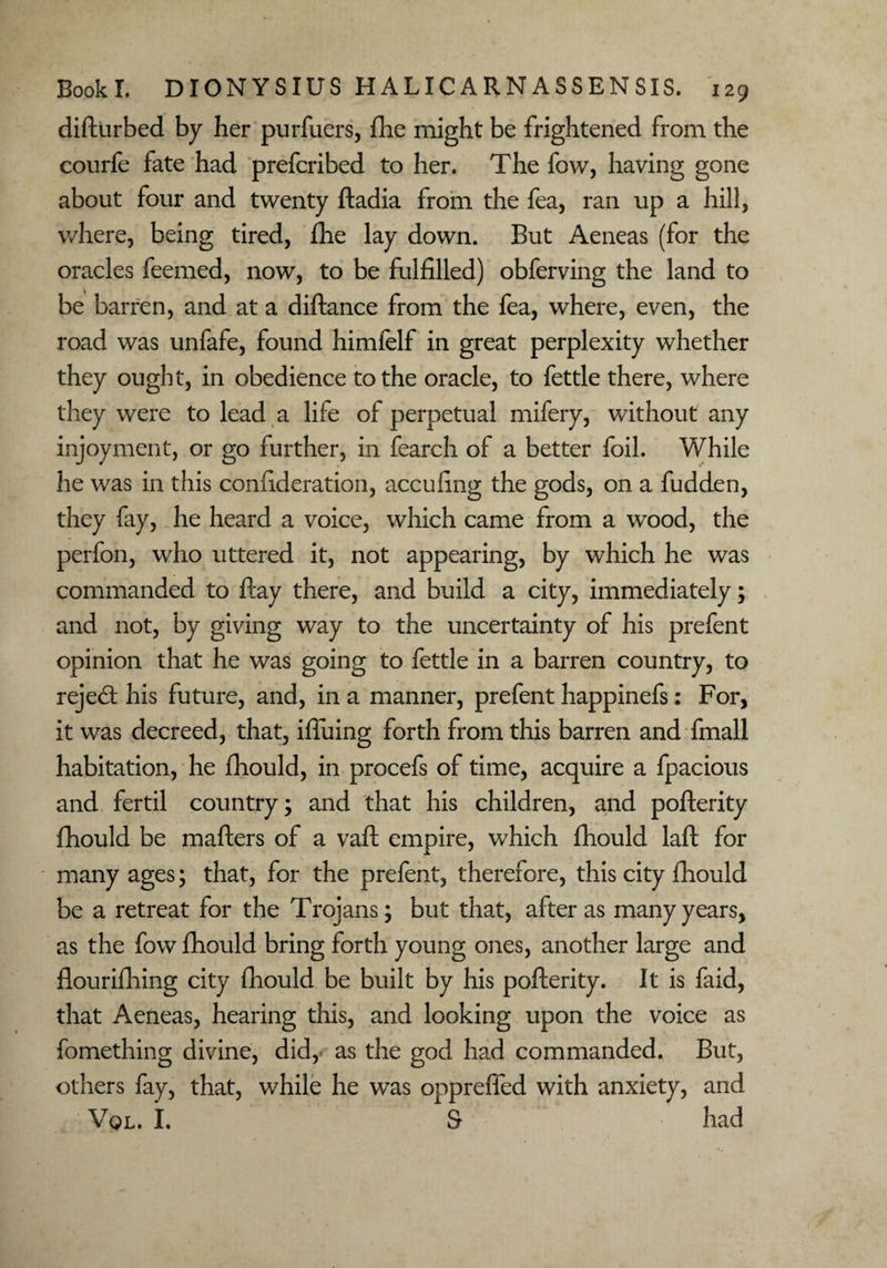 difturbed by her purfuers, fhe might be frightened from the courfe fate had prefcribed to her. The fow, having gone about four and twenty ftadia from the fea, ran up a hill, where, being tired, fhe lay down. But Aeneas (for the oracles feemed, now, to be fulfilled) obferving the land to be barren, and at a diftance from the fea, where, even, the road was unfafe, found himfelf in great perplexity whether they ought, in obedience to the oracle, to fettle there, where they were to lead a life of perpetual mifery, without any injoyment, or go further, in fearch of a better foil. While he was in this confideration, accufing the gods, on a hidden, they fay, he heard a voice, which came from a wood, the perfon, who uttered it, not appearing, by which he was commanded to hay there, and build a city, immediately; and not, by giving way to the uncertainty of his prefent opinion that he was going to fettle in a barren country, to reject his future, and, in a manner, prefent happinefs: For, it was decreed, that, iffuing forth from this barren and fmall habitation, he fhould, in procefs of time, acquire a fpacious and fertil country; and that his children, and pofterity fhould be mafters of a vaft empire, which fhould laft for many ages; that, for the prefent, therefore, this city fhould be a retreat for the Trojans; but that, after as many years, as the fow fhould bring forth young ones, another large and flourifliing city fhould be built by his pofterity. It is faid, that Aeneas, hearing this, and looking upon the voice as fomething divine, did,* as the god had commanded. But, others fay, that, while he was oppreffed with anxiety, and Vql. I. S had
