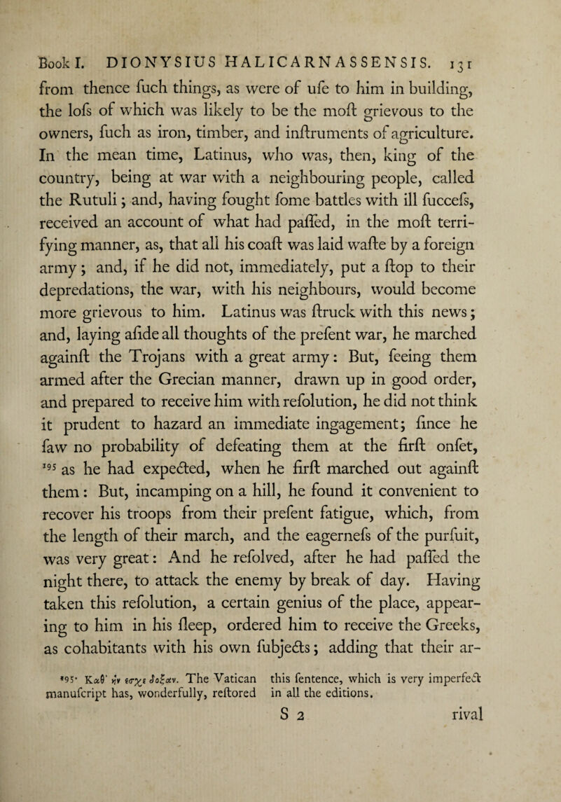 from thence fuch things, as were of life to him in building, the lofs of which was likely to be the moft grievous to the owners, fuch as iron, timber, and inftruments of agriculture. In the mean time, Latinus, who was, then, king of the country, being at war with a neighbouring people, called the Rutuli; and, having fought fome battles with ill fuccefs, received an account of what had palled, in the moft terri¬ fying manner, as, that all his coaft was laid wafte by a foreign army; and, if he did not, immediately, put a flop to their depredations, the war, with his neighbours, would become more grievous to him. Latinus was ftruck with this news; and, laying alide all thoughts of the prefent war, he marched againft the Trojans with a great army: But, feeing them armed after the Grecian manner, drawn up in good order, and prepared to receive him with refolution, he did not think it prudent to hazard an immediate ingagement; lince he faw no probability of defeating them at the firft onfet, 195 as he had expected, when he firft marched out againft them: But, incamping on a hill, he found it convenient to recover his troops from their prefent fatigue, which, from the length of their march, and the eagernefs of the purfuit, was very great: And he refolved, after he had palled the night there, to attack the enemy by break of day. Having taken this refolution, a certain genius of the place, appear¬ ing to him in his lleep, ordered him to receive the Greeks, as cohabitants with his own fubjefts; adding that their ar- *95* Ka0' >}*v $a%otv. The Vatican this fentence, which is very imperfect manufcript has, wonderfully, reftored in all the editions. S 2 rival
