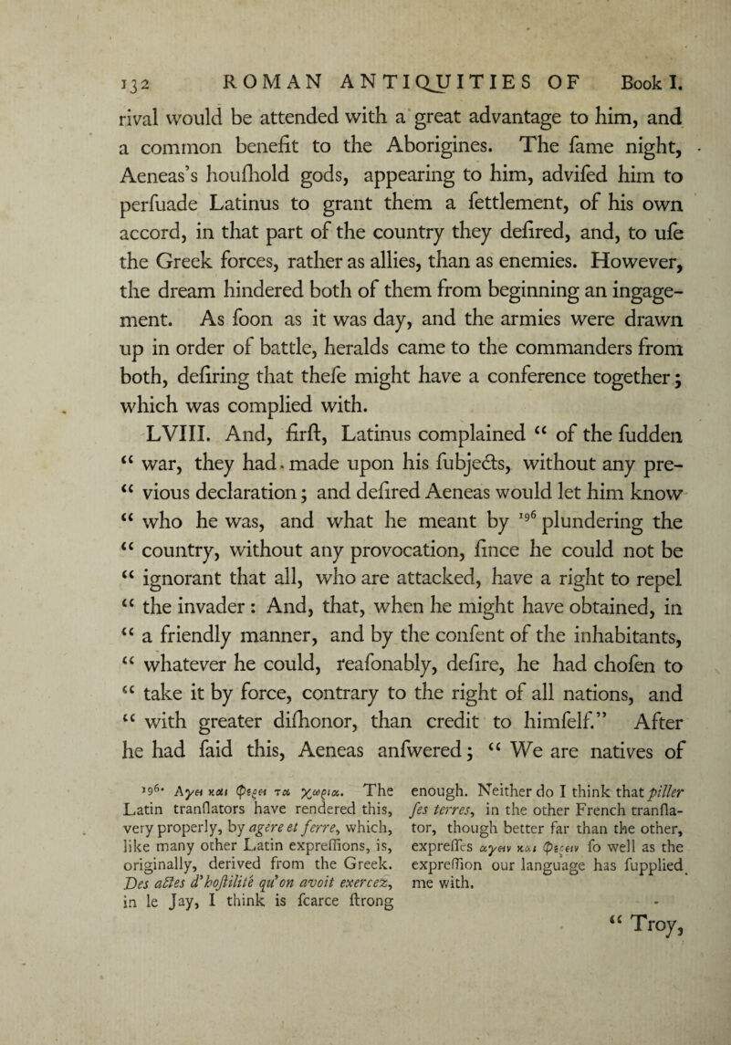 rival would be attended with a great advantage to him, and a common benefit to the Aborigines. The fame night, - Aeneas’s houfliold gods, appearing to him, advifed him to perfuade Latinus to grant them a fettlement, of his own accord, in that part of the country they defired, and, to ufe the Greek forces, rather as allies, than as enemies. However, the dream hindered both of them from beginning an ingage- ment. As foon as it was day, and the armies were drawn up in order of battle, heralds came to the commanders from both, defiring that thefe might have a conference together; which was complied with. LVIIX. And, firft, Latinus complained “ of the fudden “ war, they had . made upon his fubjedts, without any pre- “ vious declaration; and defired Aeneas would let him know “ who he was, and what he meant by 196 plundering the “ country, without any provocation, fince he could not be “ ignorant that all, who are attacked, have a right to repel “ the invader : And, that, when he might have obtained, in u a friendly manner, and by the confent of the inhabitants, “ whatever he could, reafonably, defire, he had chofen to u take it by force, contrary to the right of all nations, and u with greater difhonor, than credit to himfelf.” After he had faid this, Aeneas anfwered; u We are natives of J96, kyHv.au fagH t« xwZla” The enough. Neither do I think that piller Latin tranQators have rendered this, fes terres, in the other French tranfla- very properly, by agereet ferre, which, tor, though better far than the other, like many other Latin expreflions, is, exprefics ocynv <p^av fo well as the originally, derived from the Greek, expreflion our language has fupplied Des attes d'h oft Hite qu on avoit exercez, me with, in le jay, I think is fcarce ftrong u Troy,