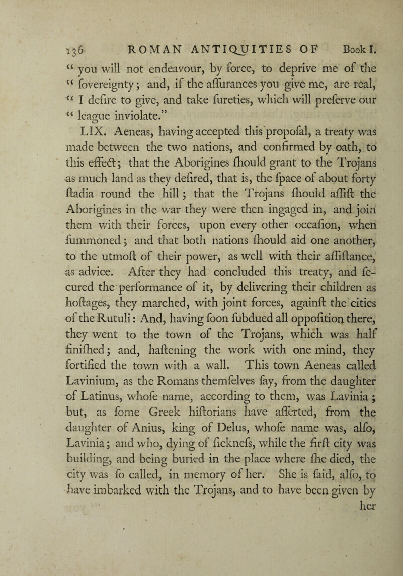 u you will not endeavour, by force, to deprive me of the u fovereignty; and, if the affurances you give me, are real, C£ I defire to give, and take fureties, which will preferve our “ league inviolate.” LIX. Aeneas, having accepted this propofal, a treaty was made between the two nations, and confirmed by oath, to this eiTecd; that the Aborigines fhould grant to the Trojans as much land as they defired, that is, the fpace of about forty ftadia round the hill; that the Trojans fhould aflift the Aborigines in the war they were then ingaged in, and join them with their forces, upon every other occafion, when fummoned; and that both nations fhould aid one another, to the utmoft of their power, as well with their affifiance, as advice. After they had concluded this treaty, and fe- cured the performance of it, by delivering their children as hoftages, they marched, with joint forces, againft the cities of the Rutuli: And, having foon fubdued all oppofition there, they went to the town of the Trojans, which was half finifhed; and, haftening the work with one mind, they fortified the town with a wall. This town Aeneas called Lavinium, as the Romans themfelves fay, from the daughter of Latinus, whofe name, according to them, was Lavinia ; but, as fome Greek hiftorians have aflerted, from the daughter of Anius, king of Delus, whofe name was, alfo, Lavinia; and who, dying of ficknefs, while the firft city was building, and being buried in the place where fhe died, the city was fo called, in memory of her. She is faid, alfo, to -have imbarked with the Trojans, and to have been given by ha'