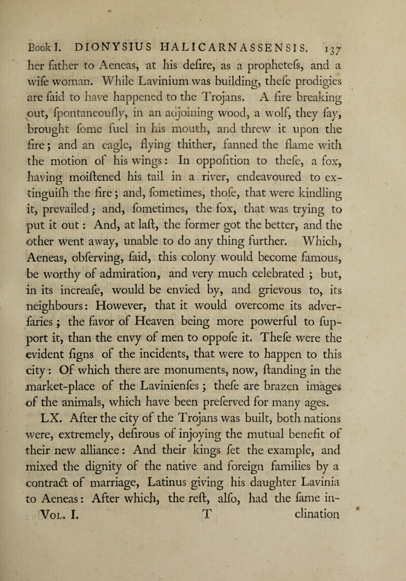 her father to Aeneas, at his defire, as a prophetefs, and a wife woman. While Lavinium was building, thefe prodigies are faid to have happened to the Trojans. A fire breaking out, fpontaneoufly, in an adjoining wood, a wolf, they fay, brought feme fuel in his mouth, and threw it upon the fire; and an eagle, flying thither, fanned the flame with the motion of his wings: In oppofition to thefe, a fox, having moiftened his tail in a river, endeavoured to ex- tinguifh the fire; and, fometimes, thofe, that were kindling it, prevailed; and, fometimes, the fox, that was trying to put it out: And, at laft, the former got the better, and the other went away, unable to do any thing further. Which, Aeneas, obferving, faid, this colony would become famous, be worthy of admiration, and very much celebrated ; but, in its increafe, would be envied by, and grievous to, its neighbours: However, that it would overcome its adver¬ saries ; the favor of Heaven being more powerful to fup- port it, than the envy of men to oppofe it. Thefe were the evident figns of the incidents, that were to happen to this city: Of which there are monuments, now, ftanding in the market-place of the Lavinienfes; thefe are brazen images of the animals, which have been preferved for many ages. LX. After the city of the Trojans was built, both nations were, extremely, defirous of injoying the mutual benefit of their new alliance: And their kings fet the example, and mixed the dignity of the native and foreign families by a contract of marriage, Latinus giving his daughter Lavinia to Aeneas: After which, the reft, alfo, had the fame in- Vol. I. T clination