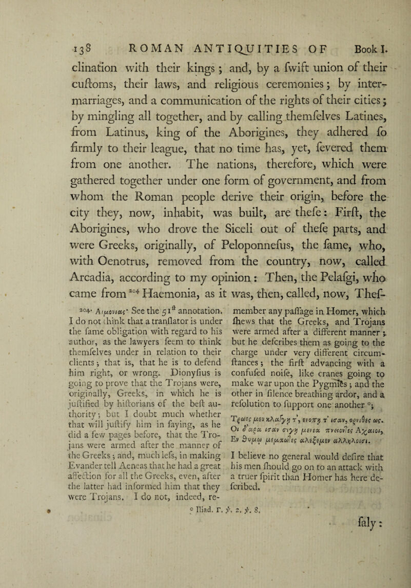 clination with their kings; and, by a fwift union of their cuftoms, their laws, and religious ceremonies; by inter¬ marriages, and a communication of the rights of their cities; by mingling all together, and by calling themfelves Latines, from Latinus, king of the Aborigines, they adhered fo firmly to their league, that no time has, yet, fevered them from one another. The nations, therefore, which were gathered together under one form of government, and from whom the Roman people derive their origin, before the city they, now, inhabit, was built, are thefe: Firft, the Aborigines, who drove the Siceli out of thefe parts, and were Greeks, originally, of Peloponnefus, the fame, who, with Oenotrus, removed from the country, now, called Arcadia, according to my opinion : Then, the Pelafgi, who came from304 Haemonia, as it was, then, called, now, Thef- 204- See the 5F annotation. I do not think that atranflator is under the fame obligation with regard to his author, as the lawyers feem to think themfelves under in relation to their clients •, that is, that he is to defend him right, or wrong. Dionyfius is going to prove that the Trojans were, originally, Greeks, in which he is juftified by hiftorians of the beft au¬ thority ; but I doubt much whether that will juftify him in faying, as he did a few pages before, that the Tro¬ jans were armed after the manner of the Greeks; and, much lefs, in making Evander tell Aeneas that he had a great affection for all the Greeks, even, after the latter had inlormed him that they were Trojans. I do not, indeed, re¬ member any paffage in Homer, which Ihews that the Greeks, and Trojans were armed after a different manner but he defcribes them as going to the charge under very different circum- ftances; the firft advancing with a confufed noife, like cranes going to make war upon the Pygnifes ; and the other in filence breathing ardor, and a refolution to fupport one another °; T g cos £ fASV kA afyy r, ivory r i<r<xv, ogviQig uq. Oi aou ir&v viyy fMvnx, Kveicvlss A^ctioi) Ev 3-UjUw [My,{xulsg oiAt^t(xiv <xAA>jAcfcrj. I believe no general would defire that his men fhould go on to an attack with a truer fpirit than Homer has here de- fcribed. 0 Iliad, r. 2. f. 8, faly: