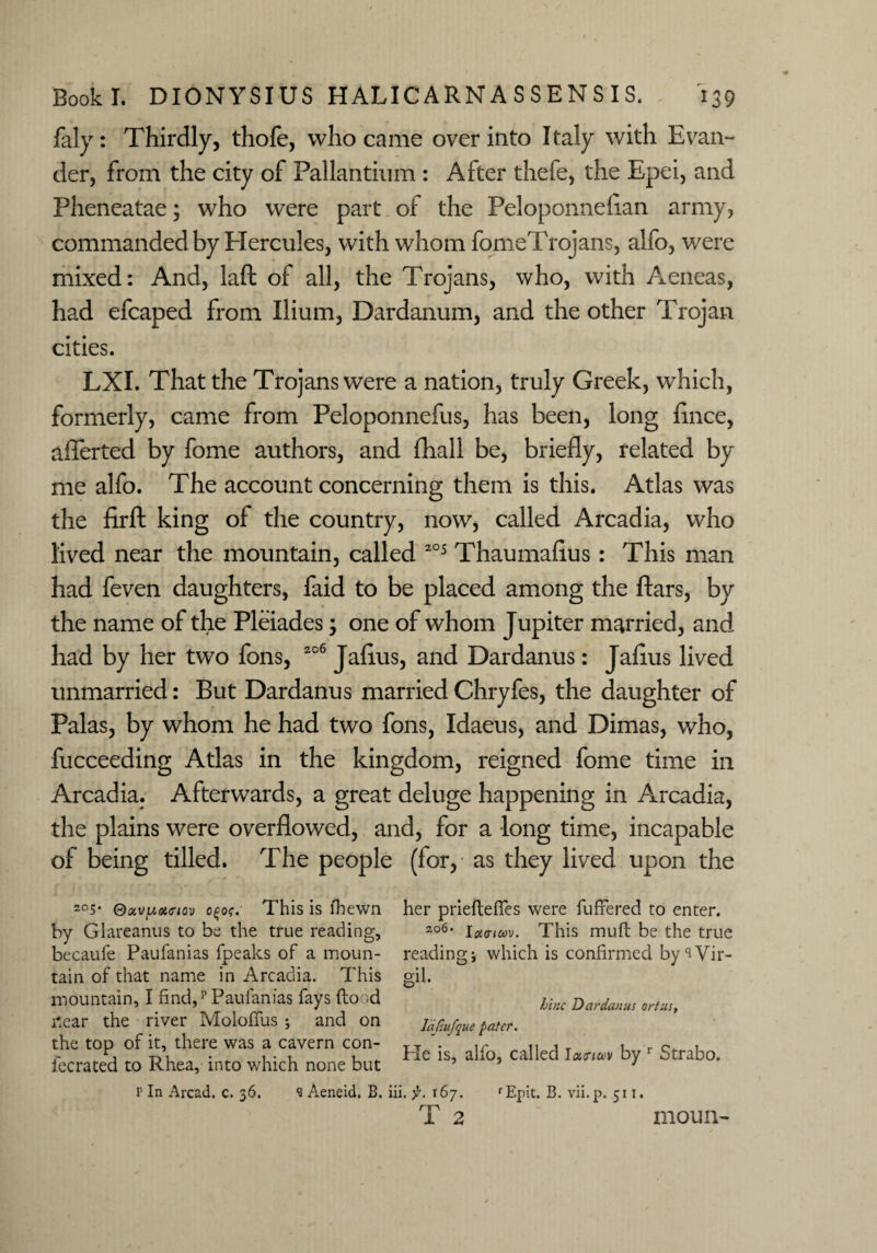faly: Thirdly, thofe, who came over into Italy with Evan- der, from the city of Pallantium : After thefe, the Epei, and Pheneatae; who were part of the PeloponneEan army, commanded by Hercules, with whom fomeTrojans, alfo, were mixed: And, laft of all, the Trojans, who, with Aeneas, had efcaped from Ilium, Dardanum, and the other Trojan cities. LXI. That the Trojans were a nation, truly Greek, which, formerly, came from Peloponnefus, has been, long Ence, aflerted by fome authors, and fhall be, briefly, related by me alfo. The account concerning them is this. Atlas was the firft king of the country, now, called Arcadia, who lived near the mountain, called 205 Thaumafius: This man had feven daughters, faid to be placed among the Ears, by the name of the Pleiades; one of whom Jupiter married, and had by her two fons, 206 JaEus, and Dardanus: JaEus lived unmarried: But Dardanus married Chryfes, the daughter of Palas, by whom he had two fons, Idaeus, and Dimas, who, fucceeding Atlas in the kingdom, reigned fome time in Arcadia. Afterwards, a great deluge happening in Arcadia, the plains were overflowed, and, for a long time, incapable of being tilled. The people (for, as they lived upon the 2°5- QoivpoKnov o£o?. This is lhewn by Glareanus to be the true reading, becaufe Paufanias fpeaks of a moun¬ tain of that name in Arcadia. This mountain, I find/Paufanias fays fto d i*ear the river Molofius ; and on the top of it, there was a cavern con- iecrated to Rhea, into which none but her prieftefies were fufifered to enter. 2o6* Uhtiuv. This muft be the true readings which is confirmed by'iVir- S'1- bine Dardanus ortus, Idf.ufque pater. He is, alfo, called I«m<v by r Strabo. P In Arcad. c. 36. <3 Aeneid. B. iii, f. 167. T 2 rEpit. B. vii.p. 511. moun~