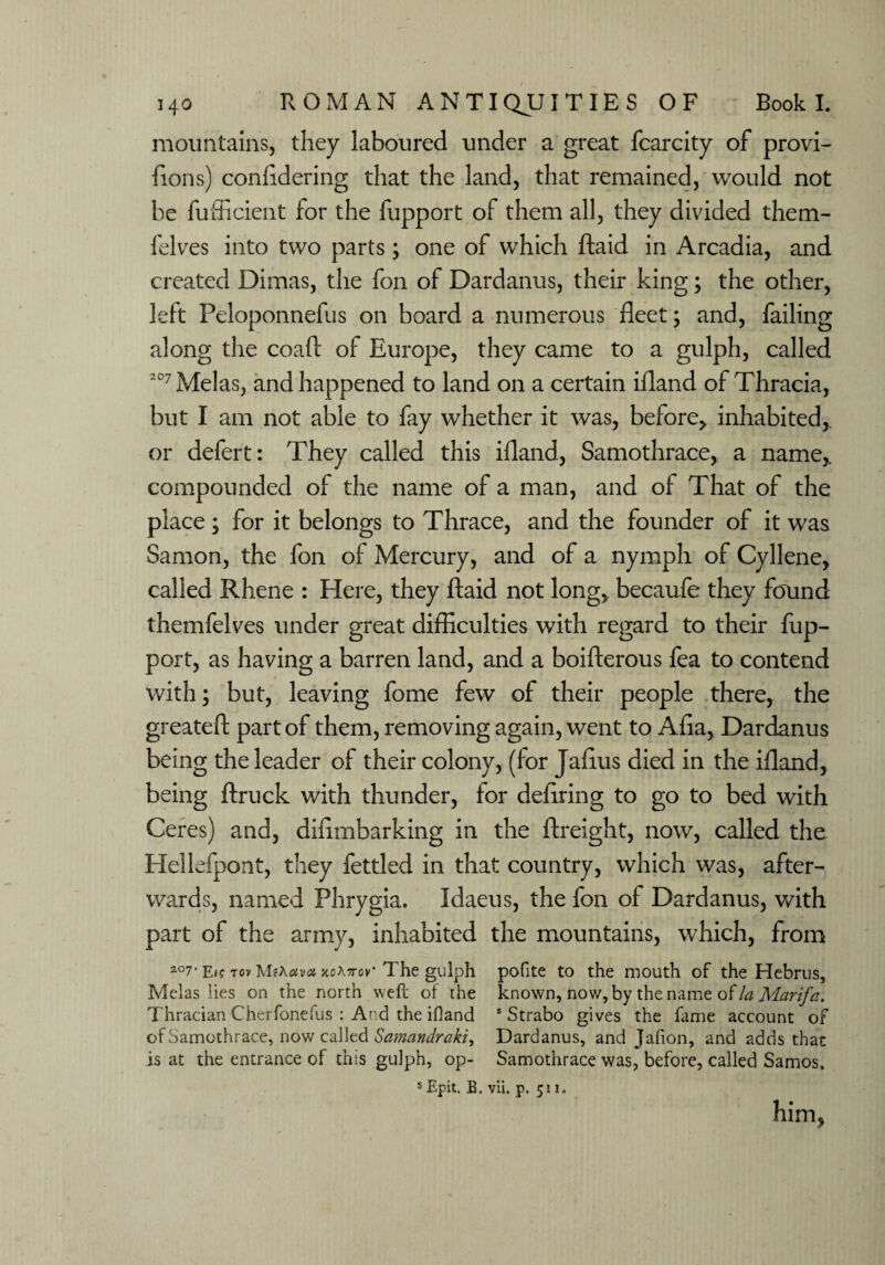 mountains, they laboured under a great fcarcity of provi- fions) confidering that the land, that remained, would not be fufficient for the fupport of them all, they divided them- felves into two parts; one of which ftaid in Arcadia, and created Dimas, the fon of Dardanus, their king; the other, left Peloponnefus on board a numerous fleet; and, failing along the coaft of Europe, they came to a gulph, called 207 Melas, and happened to land on a certain ifland of Thracia, but I am not able to fay whether it was, before, inhabited,, or defert: They called this ifland, Samothrace, a name,, compounded of the name of a man, and of That of the place; for it belongs to Thrace, and the founder of it was Samon, the fon of Mercury, and of a nymph of Cyllene, called Rhene : Here, they ftaid not long, becaufe they found themfelves under great difficulties with regard to their fup¬ port, as having a barren land, and a boifterous fea to contend with; but, leaving fome few of their people there, the greateft part of them, removing again, went to Afia, Dardanus being the leader of their colony, (for Jaftus died in the ifland, being ftruck with thunder, for defiring to go to bed with Ceres) and, difimbarking in the ftreight, now, called the Hellefpont, they fettled in that country, which was, after¬ wards, named Phrygia. Idaeus, the fon of Dardanus, with part of the army, inhabited the mountains, which, from 2°7‘ E<? tov xoKttov' The gulph pofite to the mouth of the Hebrus, Melas lies on the north weft of the known, now, by the name of la Marifa. Thracian Cherfonefus : And the ifland s Strabo gives the fame account of of Samothrace, now called Samandraki^ Dardanus, and Jafion, and adds that is at the entrance of this gulph, op- Samothrace was, before, called Samos. s Epit. B. vii. p. 511. him,
