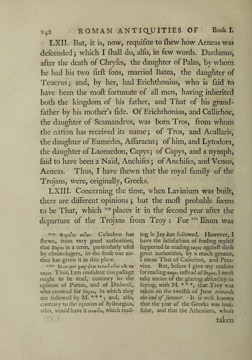 LXIL But, it is, now, requilite to fhew how Aeneas was defcended; which I fhall do, alfo, in few words. Dardanus, after the death of Chryfes, the daughter of Palas, by whom he had his two firft fons, married Batea, the daughter of Teucrus; and, by her, had Erichthonius, who is faid to have been the moft fortunate of all men, having inherited both the kingdom of his father, and That of his grand¬ father by his mother’s fide. Of Erichthonius, and Callirhoe, the daughter of Scamandrus, was born Tros, from whom the nation has received its name; of Tros, and Acallaris, the daughter of Eumedes, Affaracus; of him, and Lytodora, the daughter of Laomedon, Capys; of Capys, and a nymph, faid to have been a Naid, Anchifes; of Anchifes, and Venus, Aeneas. Thus, I have fhewn that the royal family of the Trojans, were, originally, Greeks. LXIII. Concerning the time, when Lavinium was built, there are different opinions; but the moft probable feems to be That, which 209 places it in the fecond year after the departure of the Trojans from Troy : For 210 Ilium was 209’ fabler avltjv. Cafaubon has fhewn, from very good authorities, that is a term, particularly ufed by chronologers, in the fenfe our au¬ thor has given it in this place. 2I°* IAjov jaw ya° jj'aw t?Aii\u>{]o$ ycty t« tot^og. Thus, I am confident this paffage ought to be read, contrary to the opinion of Portus, and of Dodwell, who contend for 3-e«xr, in which they are followed by M. *** ; and, alfo, contrary to the opinion of Sylburgius, who, would have it which read¬ ing le Jay has followed. However, I have the fatisfaflion of finding myfelf fupported in reading totgos againft thefe great authorities, by a much greater, I mean That of Cafaubon, and Peta- vius. But, before I give my reafons for reading ea^os inftead of 9-8$*?, I mud: take notice of the glaring abfurdity in faying, with M. * * *, that Troy was taken on the twelfth of June tozvards the end of fummer. ■ It is well known that the year of the Greeks was luni- lolar, and that the Athenians, whofe taken