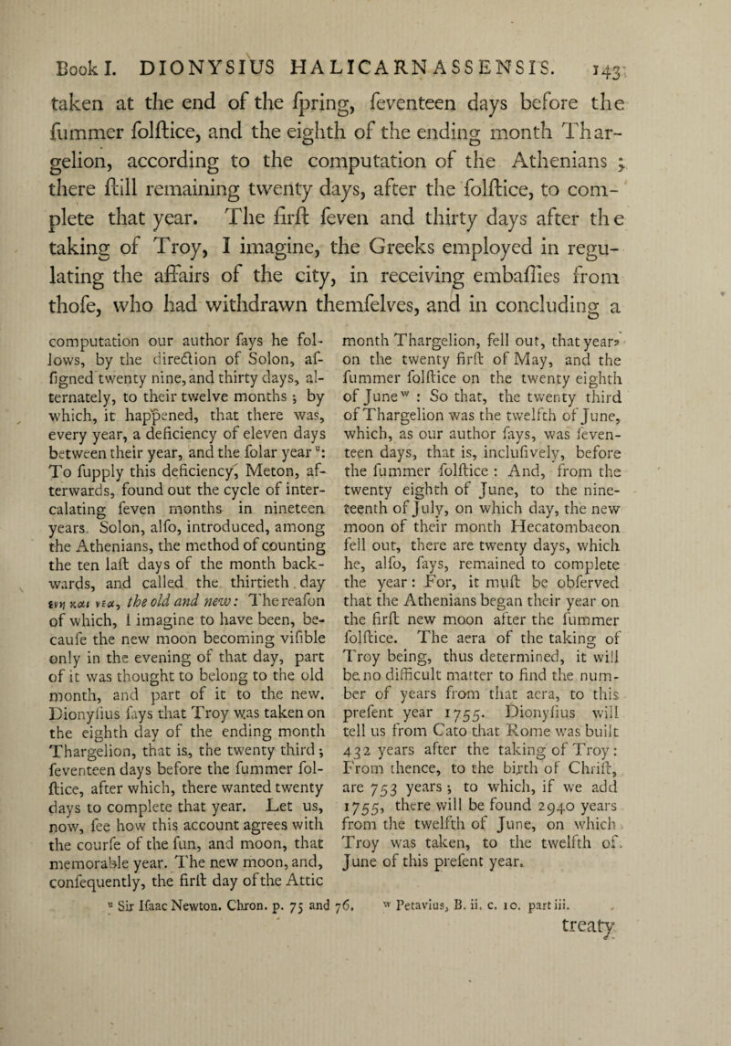 taken at the end of the ip ring, feventeen days before the fummer folftice, and the eighth of the ending month Thar- gelion, according to the computation of the Athenians ; there ftill remaining twenty days, after the folftice, to com¬ plete that year. The firft feven and thirty days after the taking of Troy, I imagine, the Greeks employed in regu¬ lating the affairs of the city, in receiving embafiies from thofe, who had withdrawn themfelves, and in concluding a computation our author fays he fol¬ lows, by the dire&ion of Solon, af- figned twenty nine, and thirty days, al¬ ternately, to their twelve months •, by which, it happened, that there was, every year, a deficiency of eleven days between their year, and the folar yearu: To fupply this deficiency, Meton, af¬ terwards, found out the cycle of inter¬ calating; feven months in nineteen years Solon, alfo, introduced, among the Athenians, the method of counting the ten laft days of the month back¬ wards, and called the thirtieth day ivti Koii ve«, the old and new: Thereafon of which, 1 imagine to have been, be- caufe the new moon becoming vifible only in the evening of that day, part of it was thought to belong to the old month, and part of it to the new. Dionylius lays that Troy w.as taken on the eighth day of the ending month Thargelion, that is, the twenty third •, feventeen days before the fummer fol¬ ftice, after which, there wanted twenty days to complete that year. Let us, now, fee how this account agrees with the courfe of the fun, and moon, that memorable year. The new moon, and, confequently, the firft day of the Attic month Thargelion, fell out, that years on the twenty firft of May, and the fummer folftice on the twenty eighth of Junew : So that, the twenty third of Thargelion was the twelfth of June, which, as our author fays, was feven¬ teen days, that is, inclufively, before the fummer folftice : And, from the twenty eighth of June, to the nine¬ teenth of July, on which day, the new moon of their month Hecatombaeon fell out, there are twenty days, which he, alfo, fays, remained to complete the year: For, it muft be obferved that the Athenians began their year on the firft new moon after the fummer folftice. The aera of the taking; of Troy being, thus determined, it will be no difficult matter to find the num¬ ber of years from that aera, to this prefent year 1755. Dionylius will tell us from Cato that Rome was built 432 years after the taking of Troy : From thence, to the birth of Chrift, are 753 years-, to which, if we add 1755, there will be found 2940 years from the twelfth of June, on which Troy was taken, to the twelfth of. June of this prefent year. » Sir Ifaac Newton. Chron. p. 75 and 76. w Petavlus, B. ii, c. 10. partiii. treaty