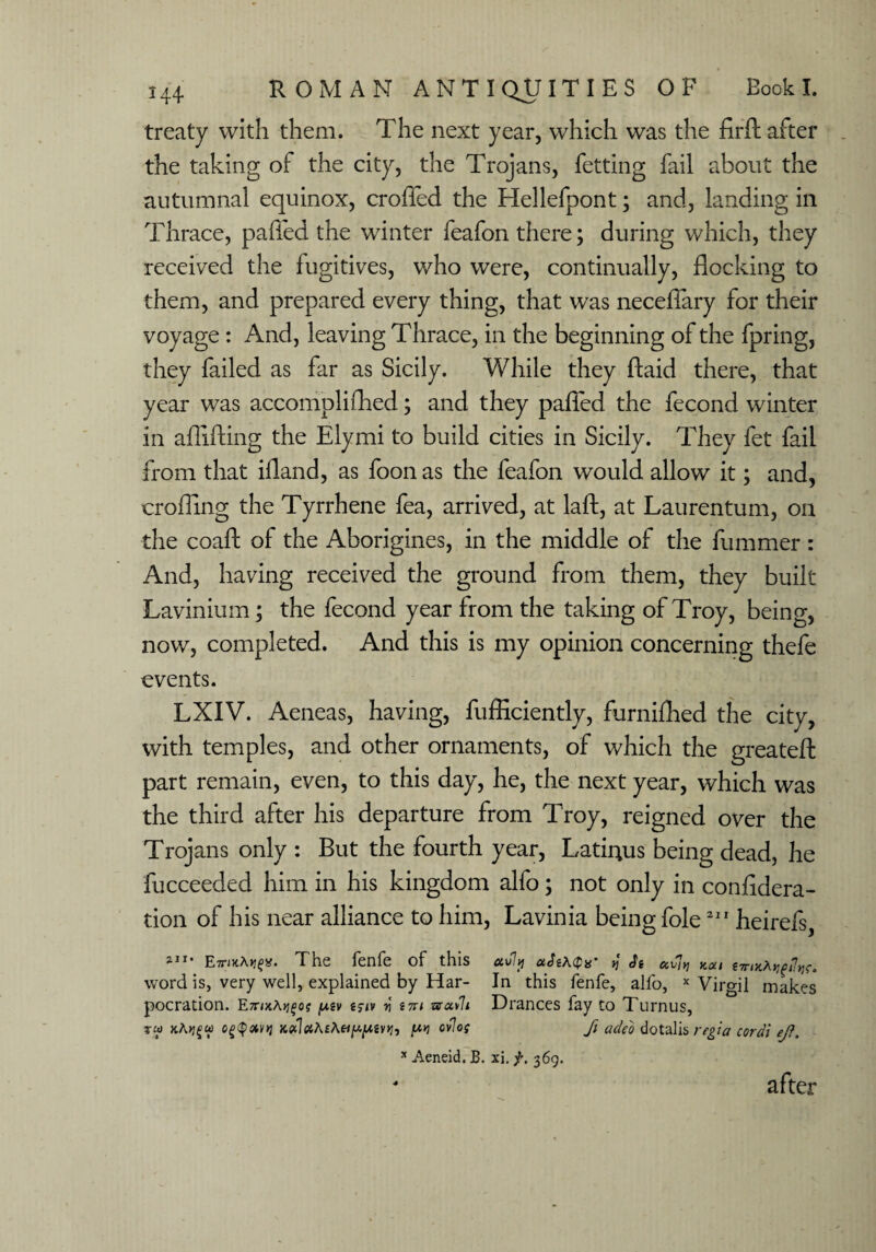 treaty with them. The next year, which was the firft after the taking of the city, the Trojans, fetting fail about the autumnal equinox, croffed the Hellefpont; and, landing in Thrace, pafled the winter feafon there; during which, they received the fugitives, who were, continually, flocking to them, and prepared every thing, that was neceflary for their voyage: And, leaving Thrace, in the beginning of the fpring, they failed as far as Sicily. While they ftaid there, that year was accomplifhed; and they pafled the fecond winter in aflifting the Ely mi to build cities in Sicily. They fet fail from that ifland, as foon as the feafon would allow it; and, crofling the Tyrrhene fea, arrived, at laft, at Laurentum, on the coafl: of the Aborigines, in the middle of the dimmer: And, having received the ground from them, they built Lavinium; the fecond year from the taking of Troy, being, now, completed. And this is my opinion concerning thefe events. LXIV. Aeneas, having, fufHciently, furnifhed the city, with temples, and other ornaments, of which the greateft part remain, even, to this day, he, the next year, which was the third after his departure from Troy, reigned over the Trojans only : But the fourth year, Latirius being dead, he fucceeded him in his kingdom alfo; not only in confidera- tion of his near alliance to him, Lavinia being foie211 heirefs, 2I1* E-riKAt]^. The fenfe of this uvly ciJiAQx’ y ocviy} Kat tTriKAv^Pw. word is, very well, explained by Har- In this fenfe, alfo, x Virgil makes pocration. E7nxA>j£0f [Aiv i$iv P t7n muvh Drances fay to Turnus, zui xAtjgu Jt<xlftA£A«/^2v>j, [tv ovlog fi adeo dotalis regia coral ejl. x Aeneid. B. xi. f. 369. after