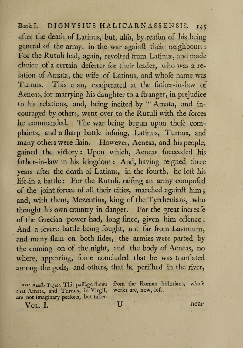 after the death of Latinus, but, alfo, by reafon of his being general of the army, in the war againft their neighbours: For the Rutuli had, again, revolted from Latinus, and made choice of a certain deferter for their leader, who was a re¬ lation of Amata, the wife of Latinus, and whofe name was Turnus. This man, exafperated at the father-in-law of Aeneas, for marrying his daughter to a ftranger, in prejudice to his relations, and, being incited by 212 Amata, and in- couraged by others, went over to the Rutuli with the forces lie commanded. The war being begun upon thele com¬ plaints, and a fharp battle infuing, Latinus, Turnus, and many others were llain. However, Aeneas, and his people, gained the victory: Upon which, Aeneas fucceeded his father-in-law in his kingdom : And, having reigned three years after the death of Latinus, in the fourth, he loft his life-in a battle : For the Rutuli, railing an army compofed of the joint forces of all their cities, marched againft him; and, with them, Mezentius, king of the Tyrrhenians, who thought his own country in danger. For the great increafe of the Grecian power had, long fince, given him offence : And a fevere battle being fought, not far from Lavinium, and many llain on both lides, the armies were parted by the coming on of the night, and the body of Aeneas, no where, appearing, fome concluded that he was tranllated among the gods, and others, that he perifhed in the river, Afi*kTvpof. This paflage fhews that Amata, and Turnus, in Virgil, are not imaginary perfons, but taken VOL. I. from the Roman hiftorians, works are, now, loft. whofe u near