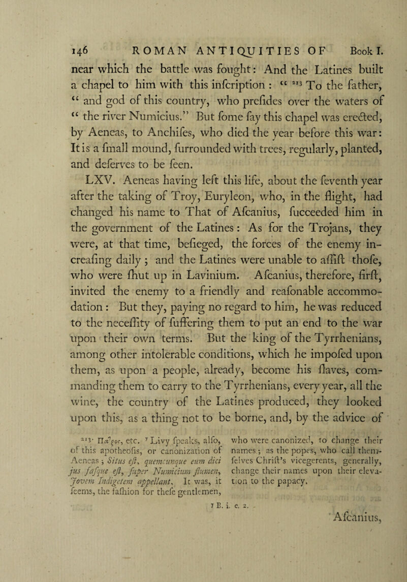 near which the battle was fought: And the Latines built a chapel to him with this infcription : u 213 To the father, “ and god of this country, wTho prefldes over the waters of u the river Numicius.” But fome fay this chapel was erected, by Aeneas, to Anchifes, who died the year before this war: It is a fmall mound, furrounded with trees, regularly, planted, and deferves to be feen. LXV. Aeneas having left this life, about the feventh year after the taking of Troy, Euryleon, who, in the flight, had changed his name to That of Afcanius, fucceeded him in the government of the Latines: As for the Trojans, they were, at that time, befieged, the forces of the enemy in¬ creasing daily ; and the Latines were unable to allifl: thofe, who were Shut up in Lavinium. Afcanius, therefore, firft, invited the enemy to a friendly and reafonable accommo¬ dation : But they, paying no regard to him, he was reduced to the necefllty of fuffering them to put an end to the war upon their own terms. But the king of the Tyrrhenians, among other intolerable conditions, wdiich he impofed upon them, as upon a people, already, become his flaves, com¬ manding them to carry to the Tyrrhenians, every year, all the wine, the country of the Latines produced, they looked upon this, as a thing not to be borne, and, by the advice of 2I3- n^oc, etc. y Livy (peaks, alio, who were canonized, to change their of this apotheofis, or canonization of names; as the popes, who call the.ro- Aeneas ; Situs eft, quemeunque eitm did felves Chrift’s vicegerents, generally, jus fafque eft, ftupsr Numidam flumen, change their names upon their eleva- Jovem Indigctem appellant, It was, it tion to the papacy, feems, the fafhion for thefe gentlemen, y B. i. c. 2, - Afcanius,