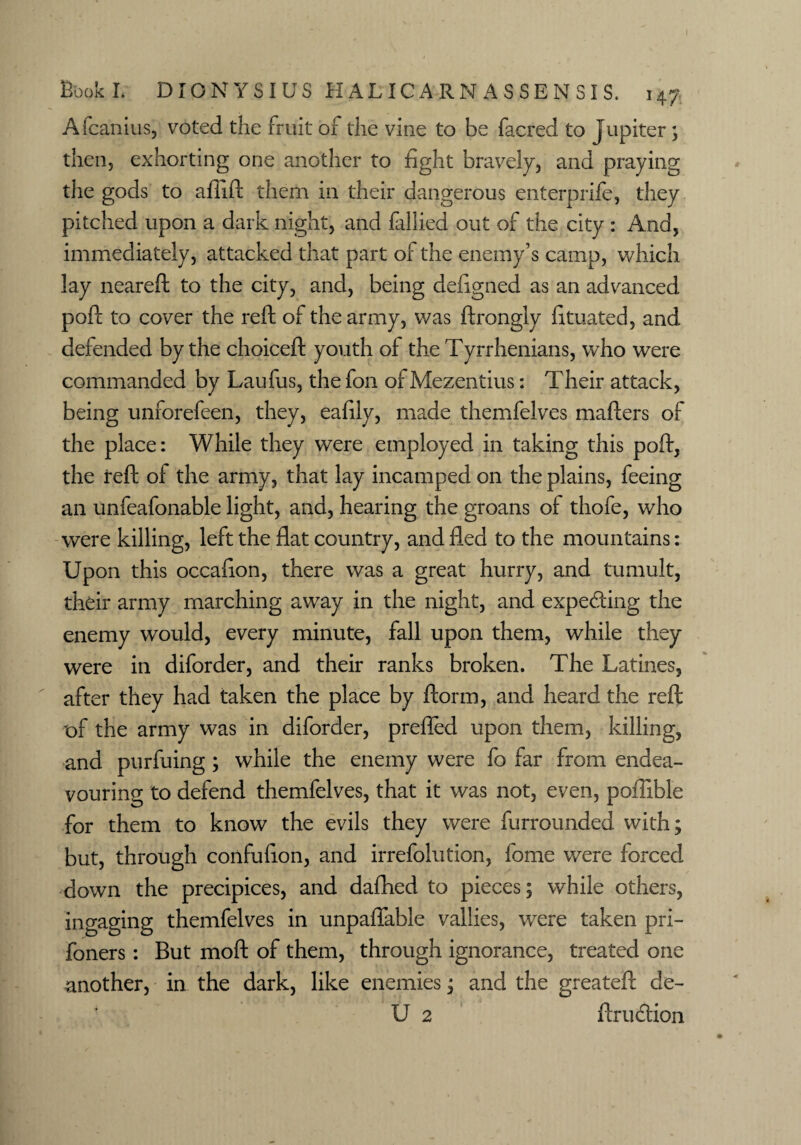 Afcanius, voted the fruit of the vine to be faered to Jupiter; then, exhorting one another to fight bravely, and praying the gods to aflift them in their dangerous enterprife, they pitched upon a dark night, and fallied out of the city : And, immediately, attacked that part of the enemy’s camp, which lay neareft to the city, and, being defigned as an advanced poft to cover the reft of the army, was ftrongly fituated, and defended by the choiceft youth of the Tyrrhenians, who were commanded by Laufus, the fon of Mezentius: Their attack, being unforefeen, they, eafily, made themfelves mafters of the place: While they were employed in taking this poft, the reft of the army, that lay incamped on the plains, feeing an unfeafonable light, and, hearing the groans of thofe, who were killing, left the flat country, and fled to the mountains: Upon this occafion, there was a great hurry, and tumult, their army marching away in the night, and expecting the enemy would, every minute, fall upon them, while they were in diforder, and their ranks broken. The Latines, after they had taken the place by ftorm, and heard the reft of the army was in diforder, prefled upon them, killing, and purfuing ; while the enemy were fo far from endea¬ vouring to defend themfelves, that it was not, even, poflible for them to know the evils they were furrounded with; but, through confufion, and irrefolution, fome were forced down the precipices, and dafhed to pieces; while others, ingaging themfelves in unpaflable vallies, were taken pri- foners: But moft of them, through ignorance, treated one another, in the dark, like enemies; and the greateft de- ■ U 2 ftrudlion