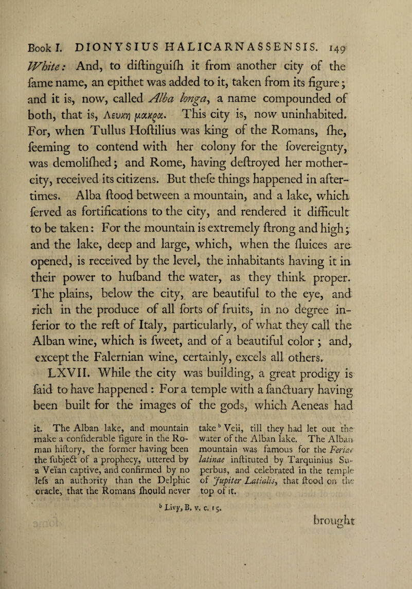White: And, to diftinguifh it from another city of the fame name, an epithet was added to it, taken from its figure; and it is, now, called Alba longa, a name compounded of both, that is, Asuxtj potxgoc. This city is, now uninhabited. For, when Tullus Hoftilius was king of the Romans, fhe, feeming to contend with her colony for the fovereignty, was demolifhed; and Rome, having deftroyed her mother- city, received its citizens. But thefe things happened in after¬ times. Alba flood between a mountain, and a lake, which ferved as fortifications to the city, and rendered it difficult to be taken: For the mountain is extremely ftrong and high; and the lake, deep and large, which, when the fluices are opened, is received by the level, the inhabitants having it in their power to hufband the water, as they think proper. The plains, below the city, are beautiful to the eye, and rich in the produce of all forts of fruits, in no degree in¬ ferior to the reft of Italy, particularly, of what they call the Alban wine, which is fweet, and of a beautiful color ; and, except the Falernian wine, certainly, excels all others, LXVII. While the city wTas building, a great prodigy is faid to have happened : For a temple with a fancduary having been built for the images of the gods, which Aeneas had it. The Alban lake, and mountain takebVeii, till they had let out the make a coniiderable figure in the Ro- water of the Alban lake. The Alban man hiftory, the former having been mountain was famous for the Ferine the fubjedt of a prophecy, uttered by latinae inftituted by Tarquinius Su- a Ve'ian captive, and confirmed by no perbus, and celebrated in the temple lefs an authority than the Delphic of Jupiter Latialu, that flood on the oracle, that the Romans ihould never top of it. b Livy, B. v. c. 15. brought