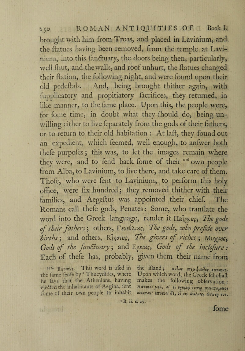 brought with him from Troas, and placed in Lavinium, and the flatues having been removed, from the temple at Lavi- nium, into this fanfluary, the doors being then, particularly, well fhut, and the walls, and roof unhurt, the flatues changed their flation, the following night, and were found upon their old pedeftals. And, being brought thither again, with tupplicatory and propitiatory facrifices, they returned, in like manner, to the fame place. Upon this, the people were, for fome time, in doubt what they fhould do, being un¬ willing either to live feparately from the gods of their fathers, or to return to their old habitation : At laft, they found out an expedient, which feemed, well enough, to anfwer both thefe purpofes; this was, to let the images remain where they were, and to fend back fome of their 216 own people from Alba, to Lavinium, to live there, and take care of them. Thofe, who were fent to Lavinium, to perform this holy office, were fix hundred; they removed thither with their families, and Aegeftus was appointed their chief. The Romans call thefe gods, Penates: Some, who tranflate the word into the Greek language, render it Uoclgme, The gods of their fathers; others, revs fame. The gods y who prefide over births \ and others, K7riaias, The givers of riches \ Gods of the fan&uary; and E gxiucj Gods of the inclofure: Each of thefe has, probably, given them their name from 21<5> Etto/kw?. This word is ufed in the ifland ; uvluv tnouxc. the fame fenfe by c Thucydides, where Upon which word, the Greek fcholiaii he fays that the Athenians, having makes the following obfervation : ejected the inhabitants of Aegina, fent Attoijcat , o! sV to7tw wepropivoi fome of their own people to inhabit cottar in-oixoi fo, oi sroAa><nno wv. c B. ii. c. 27. fome