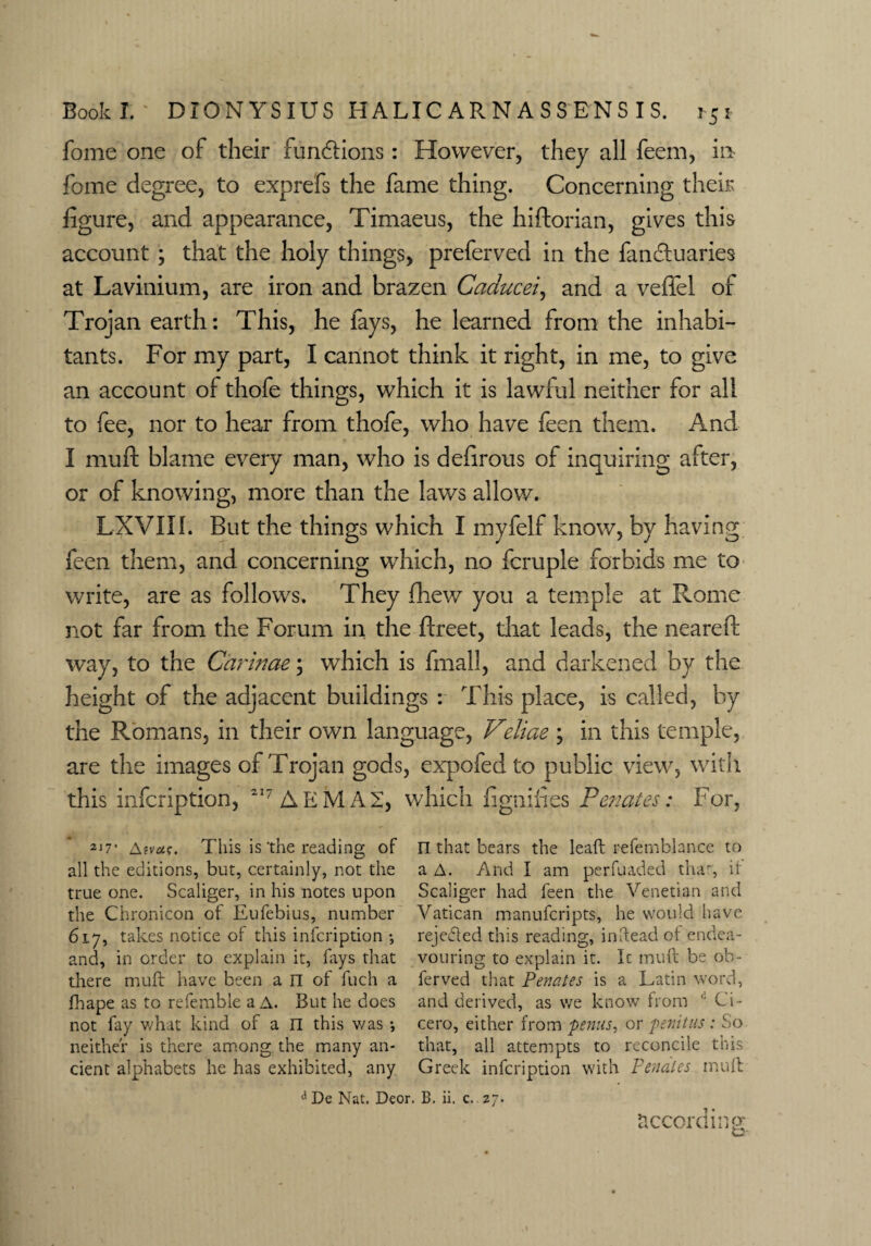 fome one of their fun£fions: However, they all feem, m fome degree, to exprefs the fame thing. Concerning their figure, and appearance, Timaeus, the hiftorian, gives this account ; that the holy things, preferved in the fandluaries at Lavinium, are iron and brazen Caducei, and a veffel of Trojan earth: This, he fays, he learned from the inhabi¬ tants. For my part, I cannot think it right, in me, to give an account of thofe things, which it is lawful neither for all to fee, nor to hear from thofe, who have feen them. And I muft blame every man, who is defirous of inquiring after, or of knowing, more than the laws allow. LXVIII. But the things which I myfelf know, by having feen them, and concerning which, no fcruple forbids me to write, are as follows. They fhew you a temple at Rome not far from the Forum in the ftreet, that leads, the neared: way, to the Carinae; which is fmall, and darkened by the height of the adjacent buildings : This place, is called, by the Romans, in their own language, Veliae ; in this temple, are the images of Trojan gods, expofed to public view, with this infcription, 217 A EM A 2, which fignifies Penates: For, 2i7' Atvut;. This is'the reading of n that bears the leaft refemblance to all the editions, but, certainly, not the a A. And I am perfuaded that, it true one. Scaliger, in his notes upon Scaliger had feen the Venetian and the Chronicon of Eufebius, number Vatican manufcripts, he would have 617, takes notice of this infcription *, rejected this reading, indead of endea- and, in order to explain it, fays that vouring to explain it. Ic muft be ob- there muft have been a n of fuch a ferved that Penates is a Latin word, lhape as to referable a A. But he does and derived, as we know from d Ci- not fay what kind of a n this v/as •, cero, either from penus, or penitus : So neither is there among the many an- that, all attempts to reconcile this cient alphabets he has exhibited, any Greek infcription with Penates muft A De Nat. Deor. B. ii. c. 27. According