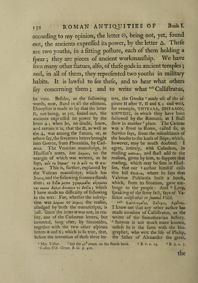 according to my opinion, the letter 0, being not, yet, found out, the ancients expreffed its power, by the letter A. Thefe are two youths, in a fitting pofture, each of them holding a fpear; they are pieces of ancient workmanfhip. We have feen many other itatues, alfo, of thefe gods in ancient temples; and, in all of them, they reprefented two youths in military habits. It is lawful to fee thefe, and to hear what others fay concerning them ; and to write what213 Calliftratus, be vain. Befides, as the following words, now, Hand in all the editions, Dionyfius is made to fay that the letter n, not being, as yet, found out, the ancients expreffed its power by the letter A ; when he, no doubt, knew, and certain it is, that the n, as well as the A, was among the fixteen, or, as others fay, the feventeen letters brought into Greece, from Phoenicia, by Cad¬ mus. The Venetian manufcript, in Hudfon’s notes, has Asyoct, on the margin of which was written, as he fays, ocvli ra Seyas' A #if7i 0 hrot- tvouag. This is, further, explained by the Vatican manufcript, which has and the following fentence ftands thus •, ri> Sbloi pj7T« ygxyyxlos tv^ysva 1 yjv (x&vx ^Ayv Jvvoiyiv to <kA7ct; which I have made no difficulty of following in the text: For, whether the infcrip- tion was Asymt or Asyn, the reafon, alledged by both the manufcripts, is juft. Since the letter©was not, in rea¬ lity, one of the Cadmean letters, but invented, long after, by Simonides, together with the two other afpirate letters <]> and X; which is fo true, that, before the invention of thefe three let¬ ters, the Greeks e made ufe of the af¬ pirate H after T, II and K *, and writ, for example, THTEAAA, IIHTAAON, K HPT SO 2, in which they have been followed by the Romans, as I fhail fhew in another f place. The Carinae was a ftreet in Rome, called fo, as Servius fays, from the refemblance of the houfes to the keels of fhips; which, however, may be much doubted. I agree, intirely, with Cafaubon, in reading ovtAiai, and fhail add to the reafons, given by him, to fupport that reading, which may be feen in Hud- fon, that our s author himfelf calls this hill Ovshiix, where he fays that Valerius Publicola built a houfe, which, from its fituation, gave um¬ brage to the people : And h Livy, fpeaking of the fame fa6t, fays of Va¬ lerius aedificabat in fummd Velid, 2lS‘ KaAA<f£#;o?, Zcclvgo;, Aqxltvcr.- I know not that any other author has made mention of Calliftratus, as the writer of the Samothracian hiftory. 1 Satyrus is not much more known, u rile fs he is the fame with the bio¬ grapher, who writ the life of Philip, the father of Alexander the great. e Mar. Viflor. 'See the 4iftannot. on the fourth book. s B. v. c. 19. h B. ii. c. 7. ‘Voffius Hilt. Graec. B.iii. p. 410. the