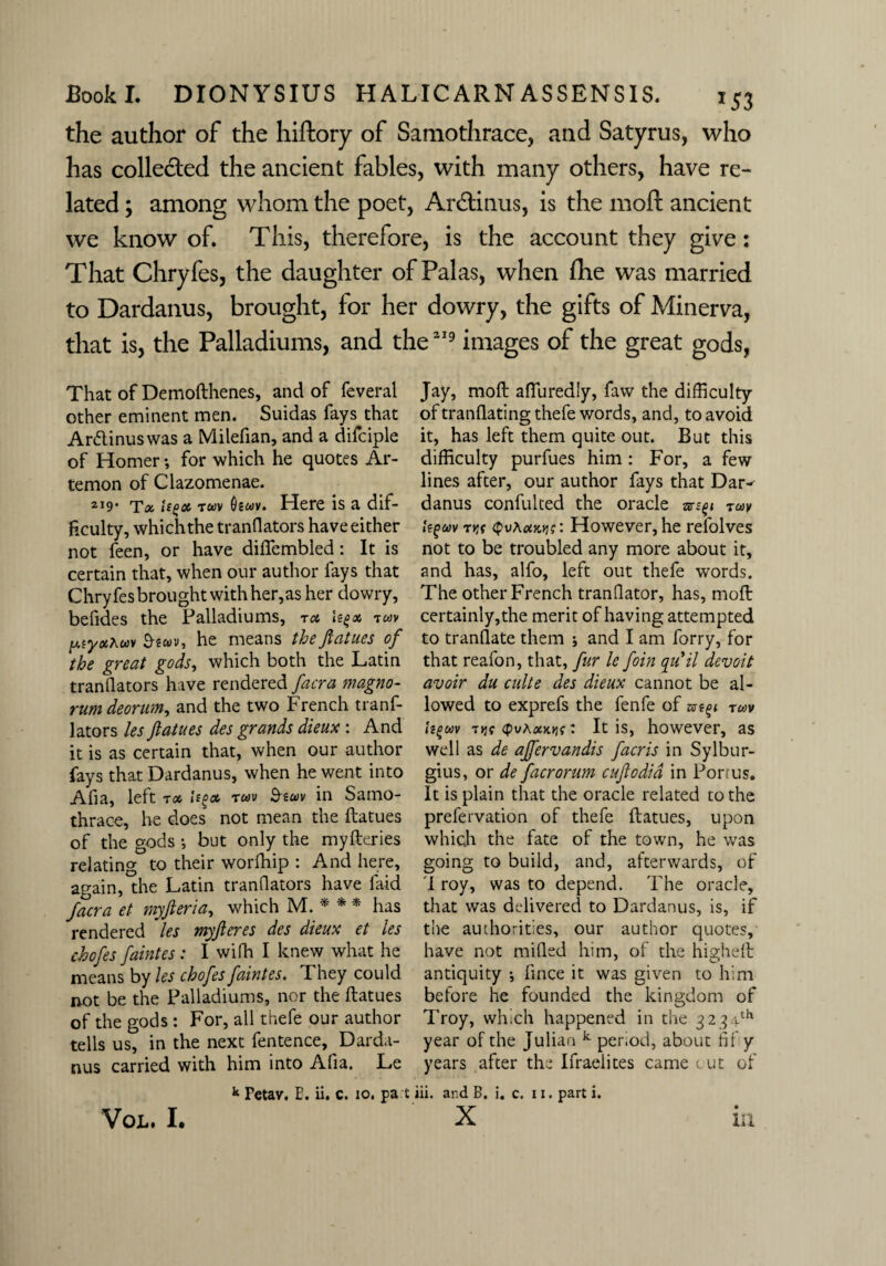 the author of the hiftory of Samothrace, and Satyrus, who has collected the ancient fables, with many others, have re¬ lated ; among whom the poet, Ardtinus, is the moft ancient we know of. This, therefore, is the account they give: That Chryfes, the daughter of Palas, when fhe was married to Dardanus, brought, for her dowry, the gifts of Minerva, that is, the Palladiums, and the*19 images of the great gods, That of Demofthenes, and of feveral other eminent men. Suidas fays that Arttinuswas a Milefian, and a difciple of Homer; for which he quotes Ar- temon of Clazomenae. 2X9' Ta ie^ot tuv Oewv. Here is a dif¬ ficulty, which the tranflators have either not feen, or have diftembled: It is certain that, when our author fays that Chryfes brought with her,as her dowry, befides the Palladiums, ta Ugx tuv ptyxhuv £hwv, he means thefiatues of the great gods, which both the Latin tranflators have rendered facra magno- rumdeorum, and the two French tranf¬ lators les Jlatues des grands dieux : And it is as certain that, when our author fays that Dardanus, when he went into Afia, left tx Uf>& tuv &zwv in Samo- thrace, he does not mean the ftatues of the gods •, but only the myfteries relating to their worfhip : And here, again, the Latin tranflators have faid facra et myfteria, which M. * * * has rendered les myjleres des dieux et les chofes faintes : I wilh I knew what he means by les chofes faint es. They could rrot be the Palladiums, nor the ftatues of the gods : For, all thefe our author tells us, in the next fentence, Darda¬ nus carried with him into Afia. Le k Fetav. E. ii. c. io. pa t Jay, moft afturedly, faw the difficulty of tranflating thefe words, and, to avoid it, has left them quite out. But this difficulty purfues him: For, a few lines after, our author fays that Dar^ danus confulted the oracle ruy Itgoov r*jt <pvAcocjj?: However, he refolves not to be troubled any more about it, and has, alfo, left out thefe words. The other French tranQator, has, moft certainly,the merit of having attempted to tranfiate them j and I am forry, for that reafon, that, fur le foin qu*il devoit avoir du culte des dieux cannot be al¬ lowed to exprefs the fenfe of zst^ rm tigwv T>jf (pvAxKYis: It is, however, as well as de affervandis facris in Sylbur- gius, or de facrorum cuflodid in Forms. It is plain that the oracle related to the prefervation of thefe ftatues, upon which the fate of the town, he was going to build, and, afterwards, of I roy, was to depend. The oracle, that was delivered to Dardanus, is, if the authorities, our author quotes, have not milled him, of the higheft antiquity *, fince it was given to him before he founded the kingdom of Troy, which happened in the 3234th year of the Julian k period, about fif y years after the Ifraelites came out of iii. ar.d B, i. c. I x. part i. X VoL. I. m