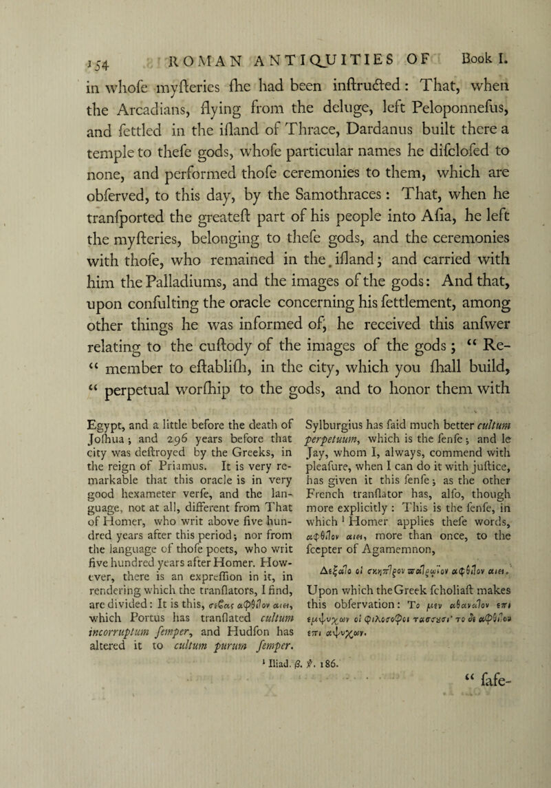 in whofe my Series flic had been inftru&ed: That, when the Arcadians, flying from the deluge, left Peloponnefus, and fettled in the ifland of Thrace, Dardanus built there a temple to thefe gods, whofe particular names he difclofed to none, and performed thofe ceremonies to them, which are obferved, to this day, by the Samothraces: That, when he tranfported the greateft part of his people into Afia, he left the myfteries, belonging to thefe gods, and the ceremonies with thofe, who remained in the. ifland; and carried with him the Palladiums, and the images of the gods: And that, upon confulting the oracle concerning his fettlement, among other things he was informed of, he received this anfwer relating to the cuftody of the images of the gods; “ Re- “ member to eftablifh, in the city, which you fliall build, “ perpetual worfhip to the gods, and to honor them with V Egypt, and a little before the death of Sylburgius has faid much better cultum Jolhua i and 296 years before that perpetuum, which is the fenfe; and le city was deftroyed by the Greeks, in Jay, whom I, always, commend with the reign of Priamus. It is very re- pleafure, when I can do it with juftice, markable that this oracle is in very has given it this fenfe; as the other good hexameter verfe, and the lan- French trandator has, alfo, though guage, not at all, different from That more explicitly : This is the fenfe, in of Homer, who writ above five hun- which 1 Homer applies thefe words, drcd years after this period; nor from atpQilov <*<«, more than once, to the the language of thofe poets, who writ fcepter of Agamemnon, five hundred years after Homer. How- . „ n , n - .. ever, tnere is an exprcffion in it, in * ' ? ? Y rendering which the tranfiators, I find, Upon which the Greek fcholiaft makes are divided: It is this, a(p0»7ov «(«, this obfervation: To ptv uOuvdlov nn which Portus has tranflated cultum o! <pi\o<ro(pci Ta<r<w<rr to & incorruptum femper, and Hudfon has *7n altered it to cultum pururn femper. 1 Iliad. (3. f. 186. “ fafe-