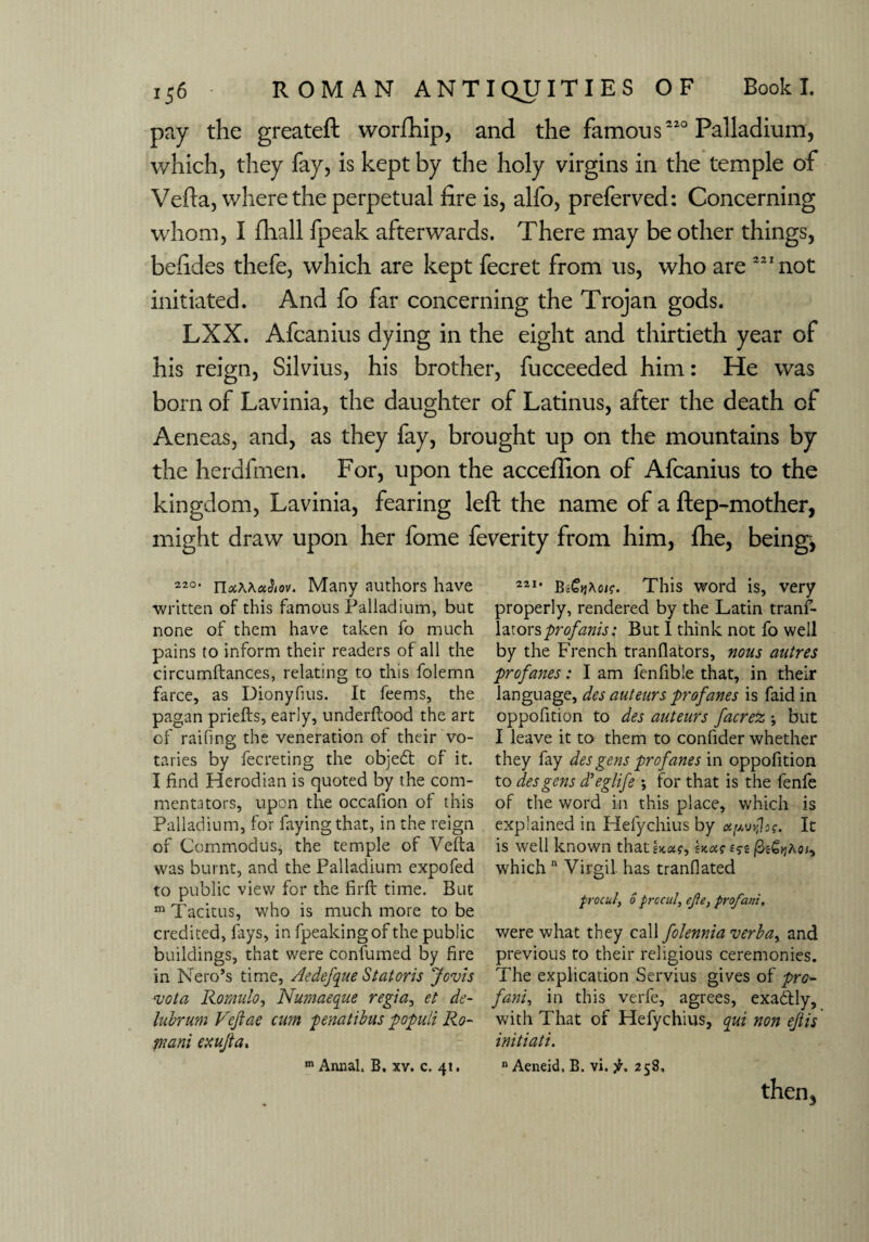 pay the greateft worfhip, and the famous2'0 Palladium, which, they fay, is kept by the holy virgins in the temple of Veda, where the perpetual fire is, alfo, preferved: Concerning whom, I fhall fpeak afterwards. There may be other things, befides thefe, which are kept fecret from us, who are 221 not initiated. And fo far concerning the Trojan gods. LXX. Afcanius dying in the eight and thirtieth year of his reign, Silvius, his brother, fucceeded him: He was born of Lavinia, the daughter of Latinus, after the death of Aeneas, and, as they fay, brought up on the mountains by the herdfmen. For, upon the acceftion of Afcanius to the kingdom, Lavinia, fearing left the name of a ftep-mother, might draw upon her fome feverity from him, ftie, beings 220< TiotWetlev. Many authors have written of this famous Palladium, but none of them have taken fo much pains to inform their readers of all the circumftances, relating to this folemn farce, as Dionyfius. It feems, the pagan priefts, early, underflood the art of raifing the veneration of their vo¬ taries by fecreting the objedt of it. I find Herodian is quoted by the com¬ mentators, upon the occafion of this Palladium, for faying that, in the reign of Commodus, the temple of Yefta was burnt, and the Palladium expofed to public view for the firfl time. But m Tacitus, who is much more to be credited, fays, in fpeakingof the public buildings, that were confumed by fire in Nero’s time, Aedefque Statoris Jovis vota Romulo, Numaeque regia, et de- lubrum Vejiae cam penatibus popuii Ro¬ mani exujta. m Annal. B. xv. c. 41. **’• This word is, very properly, rendered by the Latin trans¬ lators profanis: But I think not fo well by the French tranflators, nous autres profanes: I am fenfible that, in their language, des auteurs profanes is faid in oppofition to des auteurs facrez ; but I leave it to them to confider whether they fay des gens profanes in oppofition to des gens d’eglife •, for that is the fenfe of the word in this place, which is explained in Helychius by apvrfr. It is well known that Uar jSefijjAo;, which n Virgil has tranfiated procut, 0 prccul, ejle3 profani. were what they call folennia verba, and previous to their religious ceremonies. The explication Servius gives of pro» fani, in this verfe, agrees, exadtly, with That of Hefychius, qui non ejlis initiati. n Aeneid, B. vi. 258, then.