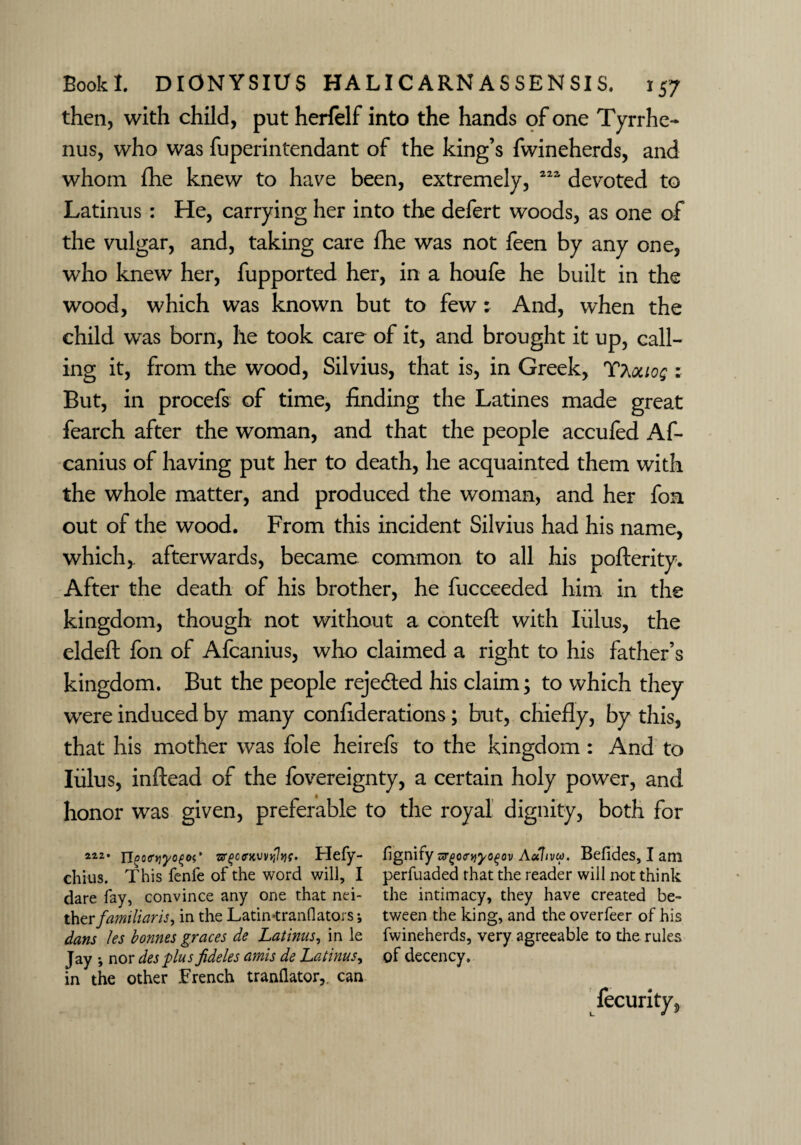 then, with child, put herfelf into the hands of one Tyrrhe- nus, who was fuperintendant of the king’s fwineherds, and whom fhe knew to have been, extremely, 222 devoted to Latinus : He, carrying her into the defert woods, as one of the vulgar, and, taking care fhe was not feen by any one, who knew her, fupported her, in a houfe he built in the wood, which was known but to few : And, when the child was born, he took care of it, and brought it up, call¬ ing it, from the wood, Silvius, that is, in Greek, Tt^ouoq : But, in procefs of time, finding the Latines made great fearch after the woman, and that the people accufed Af- canius of having put her to death, he acquainted them with the whole matter, and produced the woman, and her fon out of the wood. From this incident Silvius had his name, which,, afterwards, became common to all his pofterity. After the death of his brother, he fucceeded him in the kingdom, though not without a conteft with lulus, the eldeft fon of Afcanius, who claimed a right to his father’s kingdom. But the people rejected his claim; to which they were induced by many confiderations; but, chiefly, by this, that his mother was foie heirefs to the kingdom : And to lulus, inftead of the fovereignty, a certain holy power, and honor was given, preferable to the royal dignity, both for 2i2* n^o<rYiyo%oi' Hefy- fignify orgotniyoqov Aulivco. Befides, I am chins. This fenfe of the word will, I perfuaded that the reader will not think dare fay, convince any one that nei- the intimacy, they have created be- ther familiar is, in the Latin-tranflators i tween the king, and the overfeer of his dans les bonnes graces de Latinus, in le fwineherds, very agreeable to the rules Jay *, nor des plus jideles amis de Latinus, of decency, in the other French tranQator,, can