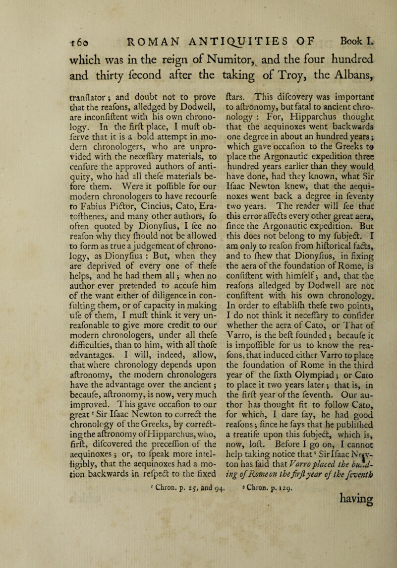 which was in the reign of Numitor, and the four hundred and thirty fecond after the taking of Troy, the Albans, tranflator; and doubt not to prove that the reafons, alledged by Dodwell, are inconfiftent with his own chrono¬ logy. In the firft place, I muft ob- ferve that it is a bold attempt in mo¬ dern chronologers, who are unpro¬ vided with the necefiary materials, to cenfure the approved authors of anti¬ quity, who had all thefe materials be¬ fore them. Were it poflible for our modern chronologers to have recourfe to Fabius Pidor, Cincius, Cato, Era- tofthenes, and many other authors, fo often quoted by Dionyfius, I fee no reafon why they fhould not be allowed to form as true a judgement of chrono¬ logy, as Dionyfius : But, when they are deprived of every one of thefe helps, and he had them all; when no author ever pretended to accufe him of the want either of diligence in con- fulting them, or of capacity in making ufe of them, I mull think it very un- reafonable to give more credit to our modern chronologers, under all thefe difficulties, than to him, with all thofe advantages. I will, indeed, allow, that where chronology depends upon aftronomy, the modem chronologers have the advantage over the ancient; becaufe, aftronomy, is now, very much improved. This gave occafion to our greatr Sir Ifaac Newton to cor red the chronology of the Greeks, by corred- ingthe aftronomy ofPIipparchus, who, firft, difcovered the preceffion of the aequinoxes ; or, to fpeak more intel¬ ligibly, that the aequinoxes had a mo¬ tion backwards in refped to the fixed r Chron. p. 25, and 94. ftars. This difcovery was important to aftronomy, but fatal to ancient chro¬ nology : For, Hipparchus thought that the aequinoxes went backwards one degree in about an hundred years; which gave occafion to the Greeks to place the Argonautic expedition three hundred years earlier than they would have done, had they known, what Sir Ifaac Newton knew, that the aequi¬ noxes went back a degree in feventy two years. The reader will fee that this error affeds every other great aera, fince the Argonautic expedition. But this does not belong to my fubjed. I am only to reafon from hiftorical fads, and to fhew that Dionyfius, in fixing the aera of the foundation of Rome, is confident with himfelf•, and, that the reafons alledged by Dodwell are not confiftent with his own chronology. In order to eftabliffi thefe two points, I do not think it necefiary to confider whether the aera of Cato, or That of Varro, is the beft founded ; becaufe it is impoffible for us to know the rea¬ fons, that induced either Varro to place the foundation of Rome in the third year of the fixth Olympiad; or Cato to place it two years later; that is, in the firft year of the feventh. Our au¬ thor has thought fit to follow Cato, for which, I dare fay, he had good reafons •, fince he fays that he publilhed a treatife upon this fubjed, which is, now, loft. Before I go on, I cannot help taking notice thats Sir Ifaac New¬ ton has laid that Varro placed the budd¬ ing of Rome on the f.rjlyear of the feventh 8 Chron. p. 129.