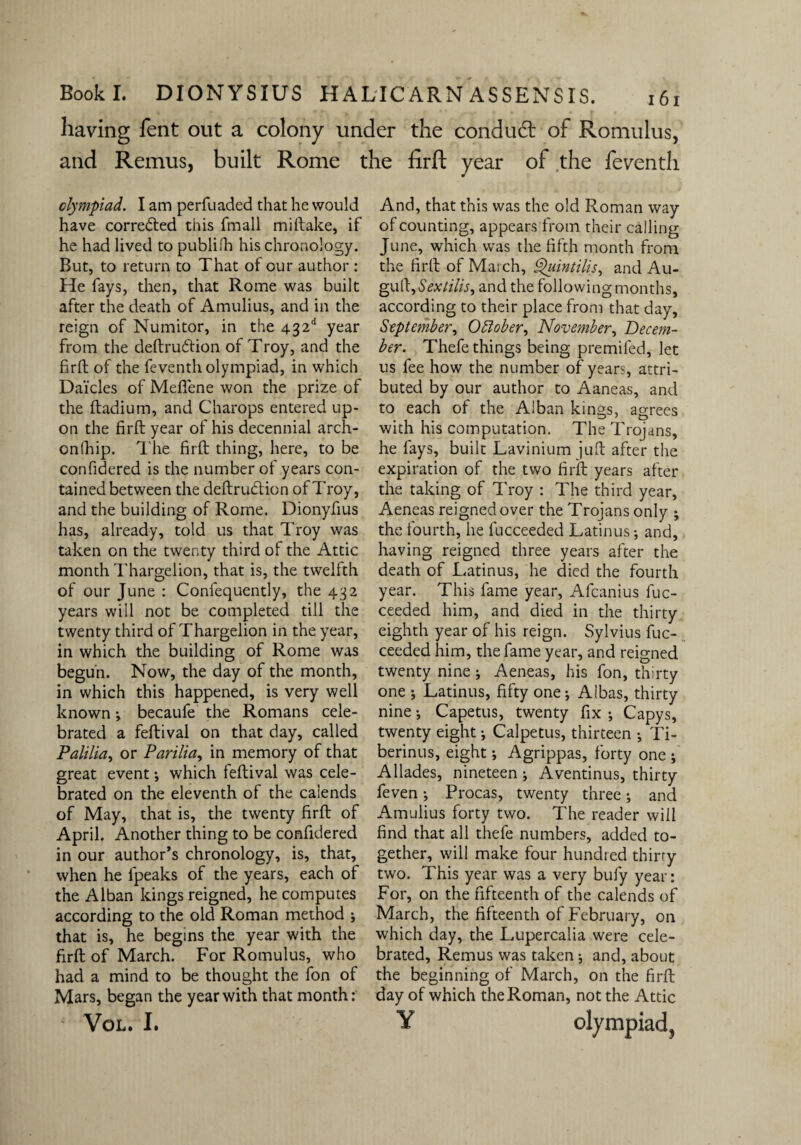 having fent out a colony under the condudl of Romulus, and Remus, built Rome the firft year of the feventh olympiad. I am perfuaded that he would have corrected this fmall miftake, if he had lived to publish his chronology. But, to return to That of our author : He fays, then, that Rome was built after the death of Amulius, and in the reign of Numitor, in the 432d year from the deftru&ion of Troy, and the firft of the feventh olympiad, in which Da'icles of Mefiene won the prize of the ftadium, and Charops entered up¬ on the firft year of his decennial arch- onlhip. The firft thing, here, to be confidered is the number of years con¬ tained between the deftrudtion of Troy, and the building of Rome. Dionyfius has, already, told us that Troy was taken on the twenty third of the Attic month Thargelion, that is, the twelfth of our June : Confequently, the 432 years will not be completed till the twenty third of Thargelion in the year, in which the building of Rome was begun. Now, the day of the month, in which this happened, is very well known; becaufe the Romans cele¬ brated a feftival on that day, called Palilia, or Parilia, in memory of that great event ; which feftival was cele¬ brated on the eleventh of the calends of May, that is, the twenty firft of April. Another thing to be confidered in our author’s chronology, is, that, when he lpeaks of the years, each of the Alban kings reigned, he computes according to the old Roman method ; that is, he begins the year with the firft of March. For Romulus, who had a mind to be thought the fon of Mars, began the year with that month: VOL. I. And, that this was the old Roman way of counting, appears from their calling June, which was the fifth month from the firft of March, Quintilis, and Au- guftySextilis, and the following months, according to their place from that day, September, October, November, Decem¬ ber. Thefe things being premifed, let us fee how the number of years, attri¬ buted by our author to Aaneas, and to each of the Alban kings, agrees with his computation. The Trojans, he fays, built Lavinium juft after the expiration of the two firft years after the taking of Troy : The third year, Aeneas reigned over the Trojans only ; the fourth, he fucceeded Latinus; and, having reigned three years after the death of Latinus, he died the fourth year. This fame year, Afcanius fuc¬ ceeded him, and died in the thirty eighth year of his reign. Sylvius fuc¬ ceeded him, the fame year, and reigned twenty nine ; Aeneas, his fon, thirty one ; Latinus, fifty one; Albas, thirty nine; Capetus, twenty fix ; Capys, twenty eight; Calpetus, thirteen ; Ti- berinus, eight; Agrippas, forty one ; Allades, nineteen; Aventinus, thirty feven; Procas, twenty three; and Amulius forty two. The reader will find that all thefe numbers, added to¬ gether, will make four hundred thirry two. This year was a very bufy year: For, on the fifteenth of the calends of March, the fifteenth of February, on which day, the Lupercalia were cele¬ brated, Remus was taken; and, about the beginning of March, on the firft day of which the Roman, not the Attic Y olympiad,