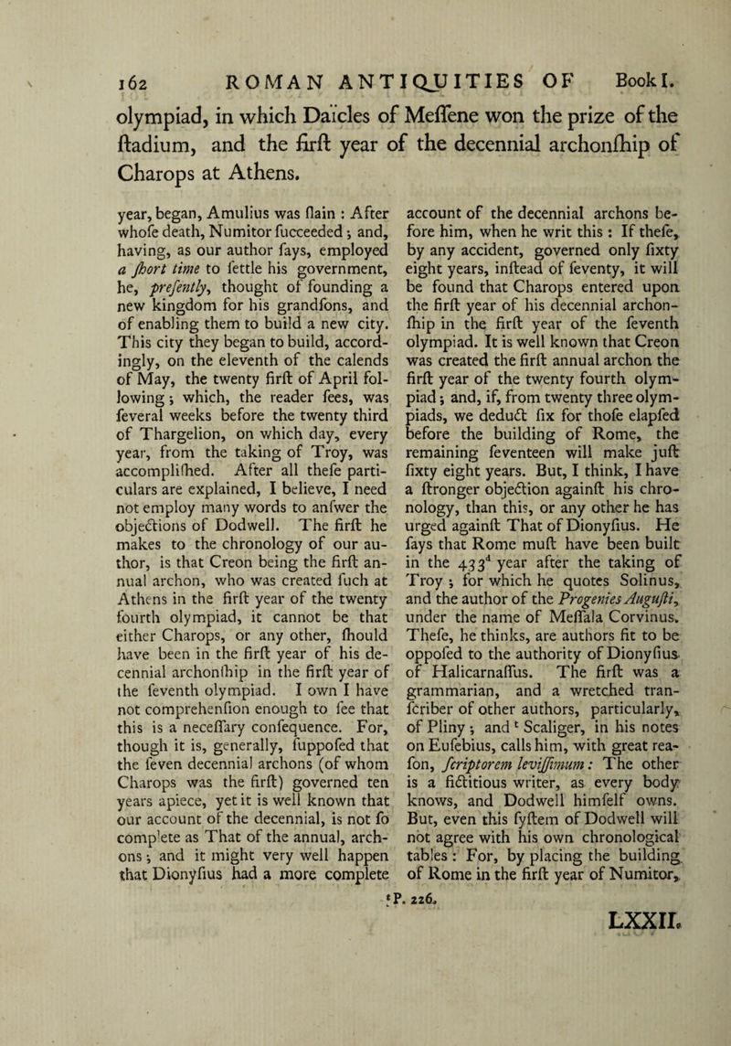 olympiad, in which Daicles of Meffene won the prize of the ftadium, and the firft year of the decennial archonfhip of Charops at Athens. year, began, Amulius was flain : After whofe death, Numitor fucceeded j and, having, as our author fays, employed a jhort time to fettle his government, he, prefently, thought of founding a new kingdom for his grandfons, and of enabling them to build a new city. This city they began to build, accord¬ ingly, on the eleventh of the calends of May, the twenty firft of April fol¬ lowing ; which, the reader fees, was feveral weeks before the twenty third of Thargelion, on which day, every year, from the taking of Troy, was accomplifhed. After all thefe parti¬ culars are explained, I believe, I need not employ many words to anfwer the objections of Dodwell. The firft he makes to the chronology of our au¬ thor, is that Creon being the firft an¬ nual archon, who was created luch at Athens in the firft year of the twenty fourth olympiad, it cannot be that either Charops, or any other, fhould have been in the firft year of his de¬ cennial archonfhip in the firft year of the feventh olympiad. I own I have not comprehenfion enough to fee that this is a neceflary confequence. For, though it is, generally, fuppofed that the feven decennial archons (of whom Charops was the firft) governed ten years apiece, yet it is well known that our account of the decennial, is not fo complete as That of the annual, arch¬ ons *, and it might very well happen that Dionyfius had a more complete account of the decennial archons be¬ fore him, when he writ this : If thefe,, by any accident, governed only fixty eight years, inftead of feventy, it will be found that Charops entered upon, the firft year of his decennial archon¬ fhip in the firft year of the feventh olympiad. It is well known that Creon was created the firft annual archon the firft year of the twenty fourth olym¬ piad ; and, if, from twenty three olym¬ piads, we dedudt fix for thofe elapfed before the building of Rome, the remaining feventeen will make juft fixty eight years. But, I think, I have a ftronger objection againft his chro¬ nology, than this, or any other he has urged againft That of Dionyfius. He fays that Rome mull have been built in the 433d year after the taking of Troy •, for which he quotes Solinus, and the author of the Progenies Augufti, under the name of Mefiala Corvinus. Thefe, he thinks, are authors fit to be oppofed to the authority of Dionyfius of HalicarnafiTus. The firft was a grammarian, and a wretched tran- fcriber of other authors, particularly, of Pliny ; and 1 Scaliger, in his notes on Eufebius, calls him, with great rea- fon, fcriptorem levijfimum: The other is a fi&itious writer, as every body? knows, and Dodwell himfelf owns. But, even this fyftem of Dodwell will not agree with his own chronological tables : For, by placing the building of Rome in the firft year of Numitor, *P. 226. LXXII.
