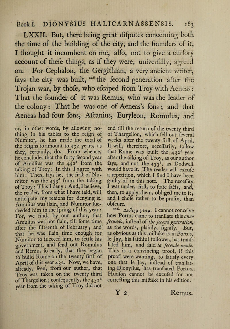 LXXII. But, there being great difputes concerning both the time of the building of the city, and the founders of it, I thought it incumbent on me, alfo, not to give a curfory account of thefe things, as if they were, univerfally, agreed on. For Cephalon, the Gergithian, a very ancient writer, fays the city was built, 22(5 the fecond generation after the Trojan war, by thofe, who efcaped from Troy with Aeneas: That the founder of it was Remus, who was the leader of the colony: That he was one of Aeneas’s fons; and that Aeneas had four fons, Afcanius, Euryleon, Romulus, and or, in other words, by allowing no¬ thing in his tables to the reign of Numitor, he has made the total of the reigns to amount 10432 years, as they, certainly, do. From whence, he concludes that the forty fecond year of Amulius was the 43 2d from the taking of Troy : In this I agree with him: Then, fays he, the firft of Nu¬ mitor was the 433d from the taking of Troy: This I deny : And, I believe, the reader, from what I have faid, will anticipate my reafons for denying it. Amulius was flam, and Numitor luc- ceeded him in the fpring of this year: For, we find, by our author, that Amulius was not (lain, till fome time after the fifteenth of February ; and that he was flain time enough for Numitor to fucceed him, to fettle his government, and fend out Romulus and Remus fo early, that they began to build Rome on the twenty firft of April of this year 432. Now, we have, already, feen, from our author, that Troy was taken on the twenty third of Thargelion •, confequently, the432d year from the taking of Troy did not end till the return of the twenty third of Thargelion, which fell out feveral weeks after the twenty firft of April. It will, therefore, neceftarily, follow that Rome was built the 43 2d year after the taking of Troy, as our author fays, and not the 433d, as Dodweli would have it. The reader will excufe a repetition, which I find I have been guilty of in this note. The neceffity I was under, firft, to ftate faffs, and, then, to apply them, obliged me to it j and I chofe rather to be prolix, than obfcure. 226, Asvlegx yevex. I cannot conceive how Portus came to tranflate this anno fecundo, inftead of the fecond generation, as the words, plainly, fignify. But, as obvious as this miftake is in Portus, le Jay, his faithful follower, has tranf- lated him, and faid la feconde annee. This is a convincing proof, if this proof were wanting, to fatisfy every one that le Jay, inftead of mandat¬ ing Dionyfius, has mandated Portus. Hudfon cannot be excufed for not correfiing this miftake in his edition. Y 2 Remus.