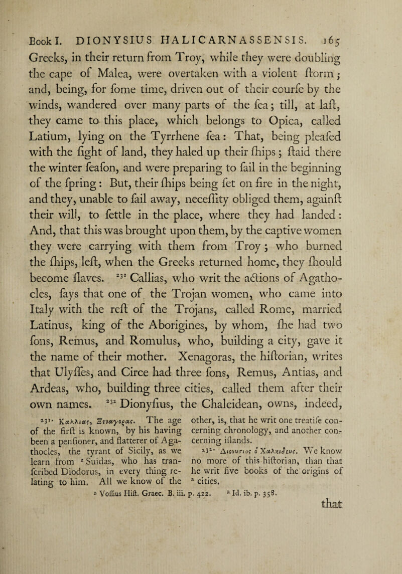Greeks, in their return from Troy, while they were doubling the cape of Malea, were overtaken with a violent ftorm ; and, being, for fome time, driven out of their courfe by the winds, wandered over many parts of the fea; till, at laft, they came to this place, which belongs to Opica, called Latium, lying on the Tyrrhene fea: That, being pleafed with the fight of land, they haled up their fhips; ftaid there the winter feafon, and were preparing to fail in the beginning of the fpring : But, their fhips being fet on fire in the night, and they, unable to fail away, neceflity obliged them, againft their will, to fettle in the place, where they had landed: And, that this was brought upon them, by the captive women they were carrying with them from Troy ; who burned the fhips, left, when the Greeks returned home, they fhould become flaves.. 231 Callias, who writ the actions of Agatho- cles, fays that one of the Trojan women, who came into Italy with the reft of the Trojans, called Rome, married Latinus, king of the Aborigines, by whom, fhe had two foils, Remus, and Romulus, who, building a city, gave it the name of their mother. Xenagoras, the hiftorian, writes that Ulyffes, and Circe had three fons, Remus, Antias, and Ardeas, who, building three cities, called them after their own names. 232 Dionyfius, the Chalcidean, owns, indeed, 23T’ KocKKiot^ Stvcfyogctf. The age of the fir ft is known, by his having been a penfioner, and flatterer of Aga- thocles, the tyrant of Sicily, as we learn from z Suidas, who has tran- fcribed Diodorus, in every thing re¬ lating to him. All we know of the other, is, that he writ one treatife con¬ cerning chronology, and another con¬ cerning iflands. 232* Atowmae 0 XotXKiJius. W e know no more of this hiftorian, than that he writ five books of the origins of a cities. 2 VolTius Hilt. Graec. B. iii. p. 422. that a Id. ib. p. 358.