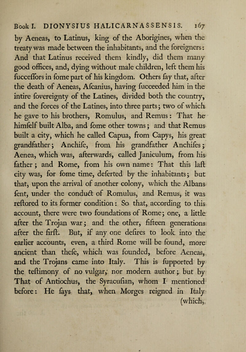 by Aeneas, to Latinus, king of the Aborigines, when the treaty was made between the inhabitants, and the foreigners: And that Latinus received them kindly, did them many good offices, and, dying without male children, left them his fucceflors in fome part of his kingdom. Others fay that, after the death of Aeneas, Afcanius, having fucceeded him in the intire fovereignty of the Latines, divided both the country, and the forces of the Latines, into three parts; two of which he gave to his brothers, Romulus, and Remus: That he himfelf built Alba, and fome other towns; and that Remus built a city, which he called Capua, from Capys, his great grandfather; Anchife, from his grandfather Anchifes; Aenea, which was, afterwards, called Janiculum, from his father; and Rome, from his own name: That this laft city was, for fome time, deferted by the inhabitants; but that, upon the arrival of another colony, which the Albans fent, under the conduct of Romulus, and Remus, it was reftored to its former condition: So that, according to this account, there were two foundations of Rome; one, a little after the Trojan war; and the other, fifteen generations after the firfL But, if any one defires to look into the earlier accounts, even, a third Rome will be found, more ancient than thefe, which was founded, before Aeneas, and the Trojans came into Italy. This is fupported by the teftimony of no vulgar,- nor modern author; but by That of Antiochus, the Syracufian, whom I mentioned before: He lays that, when Morges reigned in Italy (which*,,