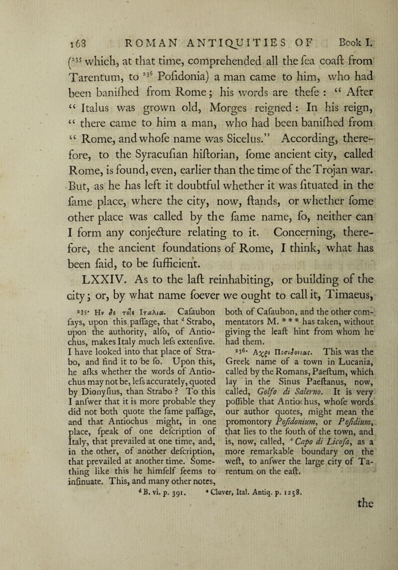 (23S which, at that time, comprehended all the fea coaft from Tarentum, to 336 Poiidonia) a man came to him, who had been banifhed from Rome; his words are thefe : “ After “ I talus was grown old, Morges reigned : In his reign, “ there came to him a man, who had been baniihed from u Rome, andwhofe name was Sicelus.” According, there¬ fore, to the Syracufian hiftorian, fome ancient city, called Rome, is found, even, earlier than the time of the Trojan war. But, as he has left it doubtful whether it was htuated in the fame place, where the city, now, ftands, or whether fome other place was called by the fame name, fo, neither can I form any conjecture relating to it. Concerning, there¬ fore, the ancient foundations of Rome, I think, what has been faid, to be fufficient. LXXIV. As to the laft reinhabiting, or building of the city; or, by what name foever we ought to call it, Timaeus, 235‘ Hv h role IruAioc. Cafaubon fays, upon this paffage, thatd Strabo, upon tbe authority, alfo, of Antio¬ chus, makes Italy much lefs extenfive. I have looked into that place of Stra¬ bo, and find it to be fo. Upon this, he alks whether the words of Antio- chus may not be, lefs accurately, quoted by Dionyfius, than Strabo ? To this I anfwer that it is more probable they did not both quote the fame paffage, and that Antiochus might, in one place, fpeak of one defcription of Italy, that prevailed at one time, and, in the other, of another defcription, that prevailed at another time. Some¬ thing like this he himfelf fee ms to infinuate. This, and many other notes, d B. vi. p. 391. both of Cafaubon, and the other com¬ mentators M. * * * has taken, without giving the leaft hint from whom he had them. 2i6- TIoffifovixt. This was the Greek name of a town in Lucania, called by the Romans, Paeftum, which lay in the Sinus Paeflanus, now, called, Golfo di Salerno. It is very poffible that Antiochus, whofe words our author quotes, might mean the promontory Pofidonium, or Pofidium, that lies to the fouth of the town, and is, now, called, e Capo di Licofa, as a more remarkable boundary on the weft, to anfwer the large city of Ta¬ rentum on the eaft. • Cluver, Ital. Antiq. p. 1258.