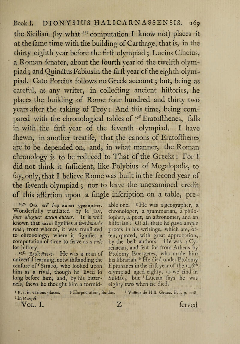 the Sicilian (by what237 computation I know not) places it at the fame time with the building of Carthage, that is, in the thirty eighth year before the firft olympiad ; Lucius Cincius, a Roman fenator, about the fourth year of the twelfth olym¬ piad ; and Quin6lusFabiusin the firft year of the eighth olym¬ piad. Cato Porcius follows no Greek account; but, being as careful, as any writer, in collecting ancient hiftories, he places the building of Rome four hundred and thirty two years after the taking of Troy: And this time, being com¬ pared with the chronological tables of 238 Eratofthenes, falls in with the firft year of the feventh olympiad. I have fhewn, in another treatife, that the canons of Eratofthenes are to be depended on, and, in what manner, the Roman chronology is to be reduced to That of the Greeks: For I did not think it fufficient, like Polybius of Megalopolis, to fay, only, that I believe Rome was built in the fecond year of the feventh olympiad ; nor to leave the unexamined credit of this affertion upon a fingle infcription on a table, pre- a37* Ouk 0»<r oral Kdvovi %qyicroiiusvo?. Wonderfully tranflated by le Jay, fans alleguer aucun auteur. It is well known that kxvai fignifies a workman's rule ; from whence, it was tranflated to chronology, where it fignifies a computation of time to ferve as a rule for hiflory. 238* Efaloo&mc' He was a man of univerfal learning, notwithftanding the cenfure off Strabo, who looked upon him as a rival, though he lived fo long before him, and, by his bitter- nefs, fhews he thought him a formid¬ able one. s He was a geographer, a chronologer, a grammarian, a philo- fopner, a poet, an aftronomer, and an hiftorian : Of all thefe he gave ample proofs in his writings, which are, of¬ ten, quoted, with great approbation, by the bed: authors. He was a Cy- renaean, and fent for from Athens by Ptolomy Euergetes, who made him his librarian. h He died under Ptolomy Epiphanes in the firft year of the 146th olympiad aged eighty, as we find in Suidas •, but 1 Lucian fays he was eighty two when he died. f B. i. in various places. £ Harpocration, Suidas. h Voffius de Hift. Graec. B. i. p. io8# * In MaX£o£. Vol. I. Z ferved