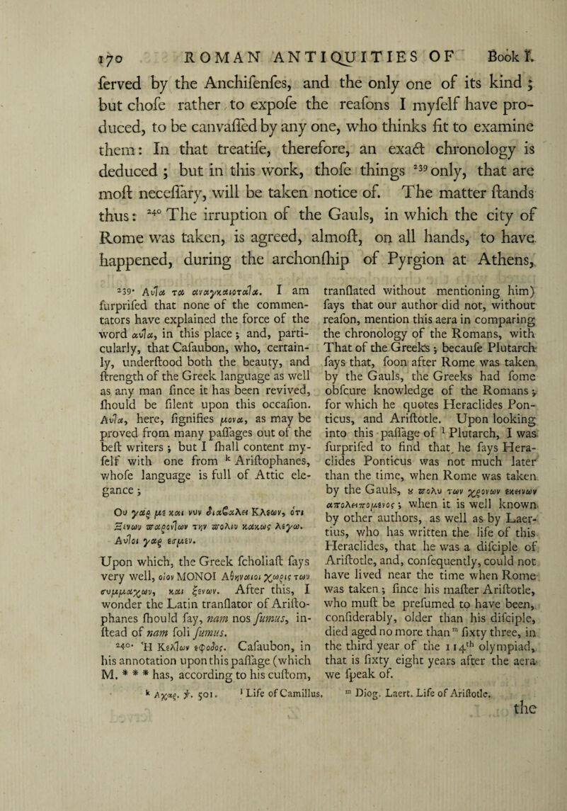 ferved by the Anchifenfes, and the only one of its kind ; but chofe rather to expofe the reafons I myfelf have pro¬ duced, to be canvafted by any one, who thinks fit to examine them: In that treatife, therefore, an exad chronology is deduced ; but in this work, thofe things 239 only, that are moft neceffary, will be taken notice of. The matter ftands thus: 240 The irruption of the Gauls, in which the city of Rome wTas taken, is agreed, almoft, on all hands, to have, happened, during the archonfhip of Pyrgion at Athens, 239* Avia rca uvayKottorctlx. I am furprifed that none of the commen¬ tators have explained the force of the word avia, in this place; and, parti¬ cularly, that Cafaubon, who, certain¬ ly, underflood both the beauty, and ftrength of the Greek language as well as any man fince it has been revived, fhould be filent upon this occafion. Avia, here, fignifies /uova, as may be proved from many paffages out of the befl writers •, but I fhall content my¬ felf with one from k Ariftophanes, whofe language is full of Attic ele¬ gance ; Ov ya£ jU* 5tui vuv Jia&aAu KAswv, oti zcragcvlav t>jv zvqAiv y.ax,ug teyw. Avlot yx% Upon which, the Greek fcholiaft fays very well, oiovMONOI A^vaioi twd cvja/aa^wv, nai £sva>v. After this, I wonder the Latin tranflator of Arilto- phanes fhould fay, nam nos fumus, in- ftead of nam foli fumus. 24°- 'h KtAluv i<poJof. Cafaubon, in his annotation upon this paftage (which M. * * * has, according to his cuftom, k f. 501. 1 Life ofCamillus tranflated without mentioning him) fays that our author did not, without reafon, mention this aera in comparing the chronology of the Romans, with That of the Greeks •, becaufe Plutarch fays that, foon after Rome was taken by the Gauls, the Greeks had fome obfcure knowledge of the Romans ^ for which he quotes Heraclides Pon- ticus, and Ariftotle. Upon looking into this paftage of 1 Plutarch, I was furprifed to find that, he fays Hera¬ clides Ponticus was not much later than the time, when Rome was taken by the Gauls, a srcAv 7cov ^ovav zxeivwv <x7roA«7ro//-svof •, when it is well known by other authors, as well as by Laer¬ tius, who has written the life of this Heraclides, that he was a difciple of Ariftotle, and, confequently, could not have lived near the time when Rome was taken ; fince his mafter Ariftotle, who muft be prefumed to have been, confiderably, older than his difciple, died aged no more than m fixty three, in the third year of the 114th olympiad, that is fixty eight years after the aera* we fpeak oi. m Diog, Laert, Life of Ariftotle.