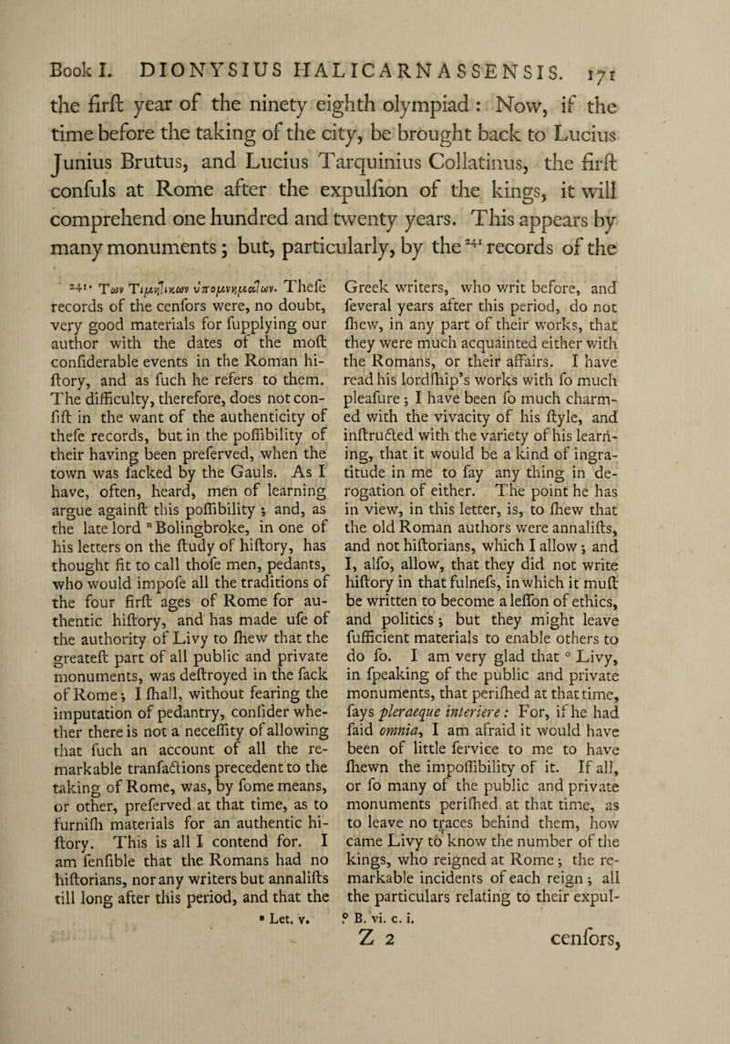 the firft year of the ninety eighth olympiad : Now, if the time before the taking of the city, be brought back to Lucius Junius Brutus, and Lucius Tarquinius Collatinus, the firft confuls at Rome after the expullion of the kings, it will comprehend one hundred and twenty years. This appears by many monuments; but, particularly, by the241 records of the 24I# Tfc>v TijUi{Imcdv v7rojuvfijuciIc<iv. Thefe records of the cenfors were, no doubt, very good materials for fupplying our author with the dates of the mod confiderable events in the Roman hi- ftory, and as fuch he refers to them. The difficulty, therefore, does not con- fid in the want of the authenticity of thefe records, but in the poffibility of their having been preferved, when the town was lacked by the Gauls. As I have, often, heard, men of learning argue againd this poffibility and, as the late lord 11 Bolingbroke, in one of his letters on the dudy of hidory, has thought Ht to call thofe men, pedants, who would impofe all the traditions of the four fird ages of Rome for au¬ thentic hidory, and has made ufe of the authority of Livy to fhew that the greated part of all public and private monuments, was dedroyed in the fack of Rome-, I ffiall, without fearing the imputation of pedantry, conlider whe¬ ther there is not a neceffity of allowing that fuch an account of all the re¬ markable tranfadions precedents the taking of Rome, was, by fome means, or other, preferved at that time, as to furnifh materials for an authentic hi¬ dory. This is all I contend for. I am fenfible that the Romans had no hidorians, nor any writers but annalids till long after this period, and that the * Let. v. Greek writers, who writ before, and feveral years after this period, do not ffiew, in any part of their works, that they were much acquainted either with the Romans, or their affairs. I have read his lordfhip’s works with fo much pleafure ; I have been fo much charm¬ ed with the vivacity of his dyle, and indruded with the variety of his learn¬ ing, that it would be a kind of ingra¬ titude in me to fay any thing in de¬ rogation of either. The point he has in view, in this letter, is, to ffiew that the old Roman authors were annalids, and not hidorians, which I allow; and I, alfo, allow, that they did not write hidory in thatfulnefs, in which it mud be written to become a leffon of ethics, and politics; but they might leave fufficient materials to enable others to do fo. I am very glad that 0 Livy, in fpeaking of the public and private monuments, that periffied at that time, fays pieraeque intcriere: For, if he had faid omnia, I am afraid it would have been of little fervice to me to have ffiewn the impoffibility of it. If all, or fo many of the public and private monuments peri Hied at that time, as to leave no traces behind them, how •1 7 came Livy to know the number of the kings, who reigned at Rome ; the re¬ markable incidents of each reian ; all the particulars relating to their expul- P B. vi. c. i. Z 2 cenfors.