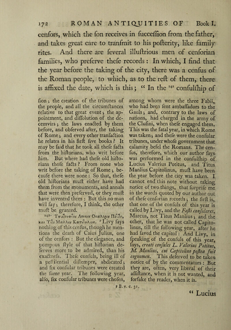 cenfors, which the fon receives in fucceffion from the father, and takes great care to tranfmit to his poflerity, like family rites. And there are feveral illuftrious men of cenforian families, who preferve thefe records: In which, I find that the year before the taking of the city, there was a cenfus of the Roman people, to which, as to the reft of them, there is affixed the date, which is this; “ In the 242 confulftiip of fion •, the creation of the tribunes of the people, and all the circumftances relative to that great event; the ap¬ pointment, and diffolution of the de¬ cemvirs ; the laws enabled by them before, and obferved after, the taking of Rome; and every other tranfabtion he relates in his firft five books ? It may be faid that he took all thefe fabts from the hiftorians, who writ before him. But where had thefe old hifto¬ rians thofe fabts ? From none who writ before the taking of Rome ; be- caufe there were none : So that, thefe old hiftorians muft either have had them from the monuments,.and annals that were then preferved, or they muft have invented them : But this no man will fay; therefore, I think, the other muft be granted. 242* Yirxlt vavlof Atvxix OvahEgix TIoiHx, yat Tils MaAA/g KctTriluAivx. p Livy lays nothing of this cenfus, though he men¬ tions the death of Caius Julius, one of the cenfors : But the elegance, and pompous ftyle of that hiftorian de¬ fer ves more, to be admired, than his exabtnefs. Thele confuls, being ill of a peftilential diftemper, abdicated; and fix confular tribunes were created the fame year. The following year, alfo, fix confular tribunes were chofen, among whom were the three Fabii, who had been fent ambafiadors to the Gauls; and, contrary to the laws of nations, had charged in the army of the Clufini, when thefe engaged them. This was the fatal year, in which Rome was taken; and thefe were the confular tribunes, under whofe government that calamity befel the Romans. The cen¬ fus, therefore, which our author fays was performed in the confulfhip of Lucius Valerius Potitus, and Titus Manlius Capitolinus, muft have been the year before the city was taken. I cannot end this note without taking, notice of two things, that furprife me in the words quoted by our author out of thefe cenforian records ; the firft is, that one of the confuls of this year is called by Livy, and the Fafti con/dares, Marcus, not Titus Manlius ; and the other, that he was not called Capito¬ linus, till the following year, after he had faved the capitol : And Livy, in fpeaking of the confuls of this year, fays, creati confides L. Valerius Potitus, M. Manlius, cui Capitolina pojlea fuit cognomen. This deferved to be taken notice of by the commentators : But they are, often, very liberal of their afilftance, when it is not wanted, and forfake the reader, when it is. p B, v. c. 31. <c Lucius