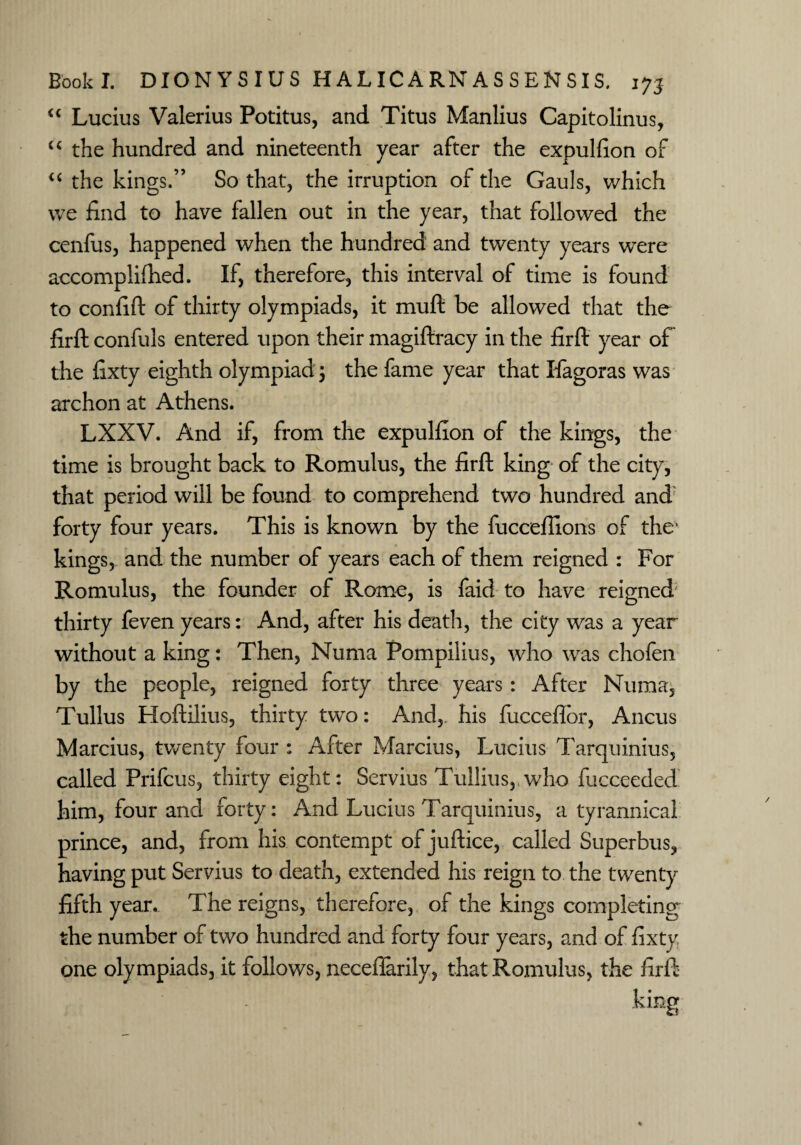 “ Lucius Valerius Potitus, and Titus Manlius Capitolinus, “ the hundred and nineteenth year after the expulfion of “ the kings.” So that, the irruption of the Gauls, which we find to have fallen out in the year, that followed the cenfus, happened when the hundred and twenty years were accomplifhed. If, therefore, this interval of time is found to confift of thirty olympiads, it muft be allowed that the firft confuls entered upon their magiftracy in the firft year of the fixty eighth olympiad ; the fame year that Ifiagoras was archon at Athens. LXXV. And if, from the expulfion of the kings, the time is brought back to Romulus, the firft king of the city, that period will be found to comprehend two hundred and forty four years. This is known by the fuccefilons of the* kings, and the number of years each of them reigned : For Romulus, the founder of Rome, is faid to have reigned thirty feven years: And, after his death, the city was a year without a king: Then, Numa Pompilius, who was chofen by the people, reigned forty three years: After Numa, Tullus Hoftilius, thirty two: And, his fucceftor, Ancus Marcius, twenty four : After Marcius, Lucius Tarquinius, called Prifcus, thirty eight: Servius Tullius, who fucceeded him, four and forty: And Lucius Tarquinius, a tyrannical prince, and, from his contempt of juftice, called Superbus, having put Servius to death, extended his reign to the twenty fifth year. The reigns, therefore, of the kings completing the number of two hundred and forty four years, and of fixty one olympiads, it follows, neceflarily, that Romulus, the firft